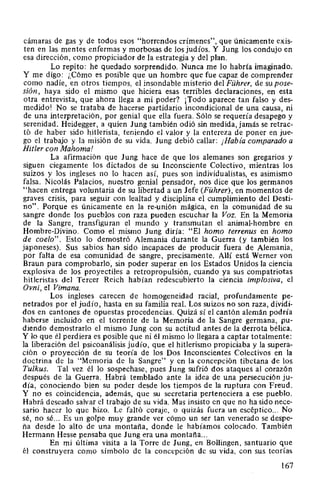 cámaras de gas y de todos esos "horrendos crímenes", que únicamente exis-
ten en las mentes enfermas y morbosas de los judíos. Y Jung los condujo en
esa dirección, como propiciador de la estrategia y del plan.
Lo repito: he quedado sorprendido. Nunca me lo habría imaginado.
Y me digo: ¡,Cómo es posible que un hombre que fue capaz de comprender
como nadie, en otros tiempos, el insondable misterio del Führer, de su pose-
sión, haya sido el mismo que hiciera esas terribles declaraciones, en esta
otra entrevista, que ahora llega a mi poder? ¡Todo aparece tan falso y des-
medido! No se trataba de hacerse partidario incondicional de una causa, ni
de una interpretación, por genial que ella fuera. Sólo se requería desapego y
serenidad. Heidegger, a quien Jung también odió sin medida, jamás se retrac-
tó de haber sido hitlerista, teniendo el valor y la entereza de poner en jue-
go el trabajo y la misión de su vida. Jung debió callar: ¡Había comparado a
Hitler con Mahoma!
La afirmación que Jung hace de que los alemanes son gregarios y
siguen ciegamente los dictados de su Inconsciente Colectivo, mientras los
suizos y los ingleses no lo hacen así, pues son individualistas, es asimismo
falsa. Nicolás Palacios, nuestro genial pensador, nos dice que los germanos
"hacen entrega voluntaria de su libertad a un Jefe (Führer), en momentos de
graves crisis, para seguir con lealtad y disciplina el cumplimiento del Desti-
no". Porque es únicamente en la re-unión mágica, en la comunidad de su
sangre donde los pueblos con raza pueden escuchar la Voz. En la Memoria
de la Sangre, transfiguran el mundo y transmutan el animal-hombre en
Hombre-Divino. Como el mismo Jung diría: "El hamo terrenus en hamo
de coelo". Esto lo demostró Alemania durante la Guerra (y también los
japoneses). Sus sabios han sido incapaces de producir fuera de Alemania,
por falta de esa comunidad de sangre, precisamente. Allí está Werner von
Braun para comprobarlo, sin poder superar en los Estados Unidos la ciencia
explosiva de los proyectiles a retropropulsión, cuando ya sus compatriotas
hitleristas del Tercer Reich habían redescubierto la ciencia implosiva, el
Ovni, el Vimana.
Los ingleses carecen de homogeneidad racial, profundamente pe-
netrados por el judío, hasta en su familia real. Los suizos no son raza, dividi-
dos en cantones de opuestas procedencias. Quizá sí el cantón alemán podría
haberse incluido en el torrente de la Memoria de la Sangre germana, pu-
diendo demostrarlo el mismo Jung con su actitud antes de la derrota bélica.
Y lo que él perdiera es posible que ni él mismo lo llegara a captar totalmente:
la liberación del psicoanálisis judío, que el hitlerismo propiciaba y la supera-
ción o proyección de su teoría de los Dos Inconscientes Colectivos en la
doctrina de la "Memoria de la Sangre" y en la concepción tibetana de los
Tulkus. Tal vez él lo sospechase, pues Jung sufrió dos ataques al corazón
después de la Guerra. Habrá temblado ante la idea de una persecución ju-
día, conociendo bien su poder desde los tiempos de la ruptura con Freud.
Y no es coincidencia, además, que su secretaria perteneciera a ese pueblo.
Habrá deseado salvar el trabajo de su vida. Mas insisto en que no ha sido nece-
sario hacer lo que hizo. Le faltó coraje, o quizás fuera un escéptico... No
sé, no sé... Es un golpe muy grande ver cómo un ser tan venerado se despe-
ña desde lo alto de una montaña, donde le habíamos colocado. También
Hermann Hesse pensaba que Jung era una montaña...
En mi última visita a la Torre de Jung, en Bollingen, santuario que
él construyera como símbolo de la concepción de su vida, con sus teorías
167
 