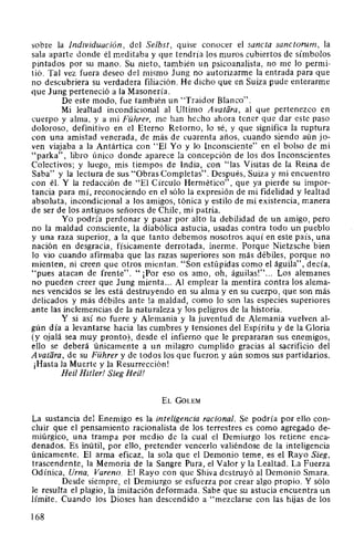 sobre la Individuación, del Selbst, quise conocer el sancta sanctorum, la
sala aparte donde él meditaba y que tendría los muros cubiertos de símbolos
pintados por su mano. Su nieto, también un psicoanalista, no me lo permi-
tió. Tal vez fuera deseo del mismo Jung no autorizarme la entrada para que
no descubriera su verdadera filiación. He dicho que en Suiza pude enterarme
que Jung perteneció a la Masonería.
De este modo, fue también un "Traidor Blanco".
Mi lealtad incondicional al Ultimo A vatara, al que pertenezco en
cuerpo y alma, y a mi Führer, me han hecho ahora tener que dar este paso
doloroso, definitivo en el Eterno Retorno, lo sé, y que significa la ruptura
con una amistad venerada, de más de cuarenta años, cuando siendo aún jo-
ven viajaba a la Antártica con "El Yo y lo Inconsciente" en el bolso de mi
"parka", libro único donde aparece la concepción de los dos Inconscientes
Colectivos; y luego, mis tiempos de India, con "las Visitas de la Reina de
Saba" y la lectura de sus "Obras Completas". Después, Suiza y mi encuentro
con él. Y la redacción de "El Círculo Hermético", que ya pierde su impor-
tancia para mí, reconociendo en el sólo la expresión de mi fidelidad y lealtad
absoluta, incondicional a los amigos, tónica y estilo de mi existencia, manera
de ser de los antiguos señores de Chile, mi patria.
Yo podría perdonar y pasar por alto la debilidad de un amigo, pero
no la maldad consciente, la diabólica astucia, usadas contra todo un pueblo
y una raza superior, a la que tanto debemos nosotros aquí en este país, una
nación en desgracia, físicamente derrotada, inerme. Porque Nietzsche bien
lo vio cuando afirmaba que las razas superiores son más débiles, porque no
mienten, ni creen que otros mientan. "Son estúpidas como el águila", decía,
"pues atacan de frente". " ¡Por eso os amo, oh, águilas!"... Los alemanes
no pueden creer que Jung mienta... Al emplear la mentira contra los alema-
nes vencidos se les está destruyendo en su alma y en su cuerpo, que son más
delicados y más débiles ante la maldad, como lo son las especies superiores
ante las inclemencias de la naturaleza y los peligros de la historia.
Y si así no fuere y Alemania y la juventud de Alemania vuelven al-
gún día a levantarse hacia las cumbres y tensiones del Espíritu y de la Gloria
(y ojalá sea muy pronto), desde el infierno que le prepararan sus enemigos,
ello se deberá únicamente a un milagro cumplido gracias al sacrificio del
A vatara, de su Führer y de todos los que fueron y aún somos sus partidarios.
¡Hasta la Muerte y la Resurrección!
Heil Hitler! Sieg Heil!
EL GoLEM
La sustancia del Enemigo es la inteligencia racional. Se podría por ello con-
cluir que el pensamiento racionalista de los terrestres es como agregado de-
miúrgico, una trampa por medio de la cual el Demiurgo los retiene enca-
denados. Es inútil, por ello, pretender vencerlo valiéndose de la inteligencia
únicamente. El arma eficaz, la sola que el Demonio teme, es el Rayo Sieg,
trascendente, la Memoria de la Sangre Pura, el Valor y la Lealtad. La Fuerza
Odínica, Urna, Vareno. El Rayo con que Shiva destruyó al Demonio Smara.
Desde siempre, el Demiurgo se esfuerza por crear algo propio. Y sólo
le resulta el plagio, la imitación deformada. Sabe que su astucia encuentra un
límite. Cuando los Dioses han descendido a "mezclarse con las hijas de los
168
 