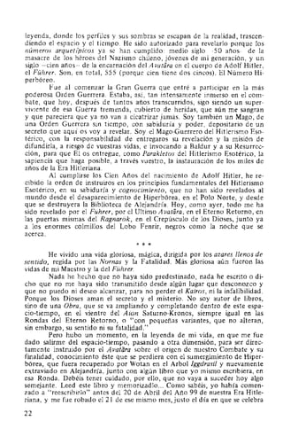leyenda, donde los perfiles y sus sombras se escapan de la realidad, trascen-
diendo el espacio y el tiempo. He sido autorizado para revelarlo porque los
números arquetz'picos ya se han cumplido: medio siglo -50 años- de la
masacre de los héroes del Nazismo chileno, jóvenes de mi generación, y un
siglo -cien años- de la encarnación del A vatára en el cuerpo de Adolf Hitler,
el Führer. Son, en total, 555 (porque cien tiene dos cincos). El Número Hi-
perbóreo.
Fue al comenzar la Gran Guerra que entré a participar en la más
poderosa Orden Guerrera. Estaba, así, tan intensamente inmerso en el com-
bate, que hoy, después de tantos años transcurridos, sigo siendo un super-
viviente de esa Guerra tremenda, cubierto de heridas, que aún me sangran
y que pareciera que ya no van a cicatrizar jamás. Soy también un Mago, de
una Orden Guerrera sin tiempo, con sabiduría y poder, depositario de un
secreto que aquí os voy a revelar. Soy el Mago-Guerrero del Hitlerismo Eso-
térico, con la responsabilidad de entregaros su revelación y la misión de
difundirla, a riesgo de vuestras vidas, e invocando a Baldur y a su Resurrec-
ción, para que El os entregue, como Parakletos del Hitlerismo Esotérico, la
sapiencia que haga posible, a través vuestro, la instauración de los miles de
años de la Era Hitleriana.
Al cumplirse los Cien Años del nacimiento de Adolf Hitler, he re-
cibido la orden de instruiros en los principios fundamentales del Hitlerismo
Esotérico, en su sabiduría y cognocimiento, que no han sido revelados al
mundo desde el desaparecimiento de Hiperbórea, en el Polo Norte, y desde
que se destruyera la Biblioteca de Alejandría. Hoy, como ayer, todo me ha
sido revelado por el Führer, por el Ultimo A vatára, en el Eterno Retorno, en
las puertas mismas del Ragnarok, en el Crepúsculo de los Dioses, junto ya
a los enormes colmillos del Lobo Fenrir, negros como la noche que se
acerca.
* * *
He vivido una vida gloriosa, mágica, dirigida por los azares llenos de
sentido, regida por las Nornas y la Fatalidad. Más gloriosa aún fueron las
vidas de mi Maestro y la del Führer.
Nada he hecho que no haya sido predestinado, nada he escrito o di-
cho que no me haya sido transmitido desde algún lugar que desconozco y
que no puedo ni deseo alcanzar, para no perder el Kairos, ni la infalibilidad.
Porque los Dioses aman el secreto y el misterio. No soy autor de libros,
sino de una Obra, que se va ampliando y completando dentro de este espa-
cio-tiempo, en el vientre del Aion Saturno-Kronos, siempre igual en las
Rondas del Eterno Retorno, o "con pequeñas variantes, que no alteran,
sin embargo, su sentido ni su fatalidad."
Pero hubo un momento, en la leyenda de mi vida, en que me fue
dado salirme del espacio-tiempo, pasando a otra dimensión, para ser direc-
tamente instruido por el Avatara sobre el origen de nuestro Combate y su
finalidad, conocimiento éste que se perdiera con el sumergimiento de Hiper-
bórea, que fuera recuperado por Wotan en el Arbol lggdrasil y nuevamente
extraviado en Alejandría, junto con algún libro que yo mismo escribiera, en
esa Ronda. Debéis tener cuidado, por ello, que no vaya a suceder hoy algo
semejante. Leed este libro y memorizadlo... Como sabé~s, yo había comen-
zado a "reescribirlo" antes del 20 de Abril del Año 99 de nuestra Era Hitle-
riana, y me fue robado el 21 de ese mismo mes, justo el día en que se celebra
22
 