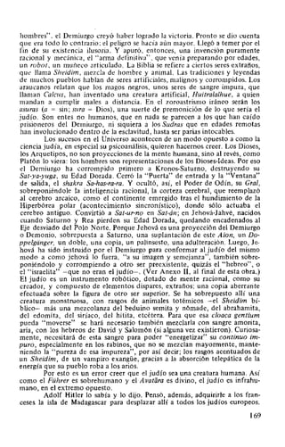 hombres". el Demiurgo creyó haber logrado la victoria. Pronto se dio cuenta
que era todo lo contrario; el peligro se hacía aún mayor. Llegó a temer por el
fin de su existencia ilusoria. Y apuró, entonces, una invención puramente
racional y mecánica, el "arma definitiva". que venía preparando por edades,
un robot. un muii.eco articulado. La Biblia se refiere a ciertos seres extraños,
que llama Sheidim, mezcla de hombre y animal. Las tradiciones y leyendas
de muchos pueblos hablan de seres artificiales, malignos y corrompidos. Los
araucanos relatan que los magos negros, unos seres de sangre impura, que
llaman Calcus, han inventado una creatura artificial, Huitralalhue, a quien
mandan a cumplir males a distancia. En el zoroastrismo iráneo serán los
asuras (a = sin; sura = Dios), una suerte de premonición de lo que sería el
judío. Son entes no humanos, que en nada se parecen a los que han caído
prisioneros del Demiurgo, ni siquiera a los Sudras que en edades remotas
han involucionado dentro de la esclavitud, hasta ser parias intocables.
Los sucesos en el Universo acontecen de un modo opuesto a como la
ciencia judía, en especial su psicoanálisis, quieren hacernos creer. Los Dioses,
los Arquetipos, no son proyecciones de la mente humana, sino al revés, como
Platón lo viera: los hombres son representaciones de los Dioses-Ideas. Por eso
el Demiurgo ha corrompido primero a Kronos-Saturno, destruyendo su
Sat-ya-yuga, su Edad Dorada. Cerró la "Puerta" de entrada y la "Ventana"
de salida, el shakra Sa-has-ra-ra. Y ocultó, así, el Poder de Odín, su Gral,
sobreponiéndole la inteligencia racional, la corteza cerebral, que reemplazó
al cerebro arcaico, como el continente emergido tras el hundimiento de la
Hiperbórea polar (acontecimiento sincronístico), donde sólo actuaba el
cerebro antiguo. Convirtió a Sat-ur-no en Sat-án; en Jehová-Jahvé, nacidos
cuando Saturno y Rea pierden su Edad Dorada, quedando encadenados al
Eje desviado del Polo Norte. Porque Jehová es una proyección del Demiurgo
o Demonio, sobrepuesta a Saturno, una suplantación de este Aion, un Do-
ppelgdnger, un doble, una copia, un palinsesto, una adulteración. Luego, Je-
hová ha sido instruido por el Demiurgo para conformar al judío del mismo
modo a como jehová lo fuera, "a su imagen y semejanza", también sobre-
poniéndolo y corrompiendo a otro ser preexistente, quizás el "hebreo", o
el "israelita" -que no eran el judío-. (Ver Anexo 11, al final de esta obra.)
El judío es un instrumento robótica, dotado de mente racional, como su
creador, y compuesto de elementos dispares, extraños; una copia aberrante
efectuada sobre la figura de otro ser superior. Se ha sobrepuesto allí una
creatura monstruosa, con rasgos de animales totémicos -el Sheidim bí-
blico- más una mezcolanza del beduino semita y nómade, del abrahamita,
del edomita, del siríaco, del hitita, etcétera. Para que esa cloaca gentium
pueda "moverse" se hará necesario también mezclarla con sangre amorita,
aria, con los hebreos de David y Salomón (si alguna vez existieron). Curiosa-
mente, necesitará de esta sangre para poder "energetizar" su continuo im-
puro, especialmente en los rabinos, que no se mezclan mayormente, mante-
niendo la "pureza de esa impureza", por así decir; los rasgos acentuados de
un Sheidim, de un vampiro exangüe, gracias a la absorción telepática de la
energía que su pueblo roba a los arios.
Por esto es un error creer que el judío sea una creatura humana. Así
como el Führer es sobrehumano y el A vatara es divino, el judío es infrahu-
mano, en el extremo opuesto.
Adolf Hitler lo sabía y lo dijo. Pensó, además, adquirirle a los fran-
ceses la isla de Madagascar para desplazar allí a todos los judíos europeos.
169
 