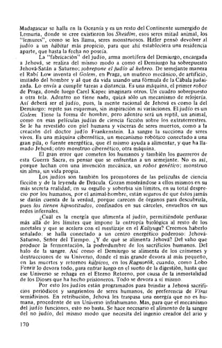 Madagascar se halla en la Oceanía y es un resto del Continente sumergido de
Lemuria, donde se cree existieron los Sheidim, esos seres mitad animal, los
"lemures", como se les llama, seres monstruosos. Hitler pensó devolver al
judío a un hábitat más propicio, para que ahí estableciera una residencia
aparte, que hasta la fecha no poseía.
La "fabricación" del judío, arma mortífera del Demiurgo, encargada
a Jehová, se realiza del mismo modo a como el Demiurgo ha sobrepuesto
Jehová-Satán a Saturno; sobrepone el judio al hebreo. De semejante manera
el Rabí Low inventa el Golem, en Praga, un muñeco mecánico, de artificio,
imitado del hombre y al que da vida usando una fórmula de la Cábala judai-
zada. Lo envía a cumplir tareas a distancia. Es una máquina, el primer robot
de Praga, donde luego Carel Kapec imaginara otros. Un cuadro sobrepuesto
a otra tela. Adentro no tiene nada, quizá sólo un mecanismo de relojería.
Así deberá ser el judío, pues, la mente racional de Jehová es como la del
Demiurgo: repite sus esquemas, sin inspiración ni variaciones. El judío es un
Golem. Tiene la forma de hombre, pero adentro será un reptil, un animal,
como en esas películas judías de ciencia ficción sobre los extraterrestres.
Se le ha revestido con piel humana y vísceras de seres muertos, como a la
creación del doctor judío Frankenstein. La sangre la succiona de seres
vivos. Es una máquina cibernética, un mecanismo robótico conectado a una
gran pila, o fuente energética, que él mismo ayuda a alimentar, y que halla-
mado Jehová; otro monstruo cibernético, otra máquina.
El gran error que cometen los humanos y también los guerreros de
esta Guerra Sacra, es pensar que se enfrentan a un semejante. No es así,
porque luchan con una invención mecánica, un robot genético; monstruo
sin alma, sin vida propia.
Los judíos son también los promotores de las películas de ciencia
ficción y de la leyenda de Drácula. Gozan mostrándose a ellos mismos en su
más secreta realidad; en su orgullo y soberbia sin límites, en su total despre-
cio por los humanos, por el animal-hombre, están seguros de que éstos jamás
se darán cuenta de la verdad, porque carecen de órganos para descubrirla,
pues los tienen hipnotizados, confinados en sus cárceles, envueltos en sus
redes infernales.
¿Cuál es la energía que alimenta al judío, permitiéndole perdurar
más allá de los límites que impone la entropía biológica al resto de los
mortales y que se acelera con el mestizaje en el Kaliyuga? Creemos haberlo
señalado: se halla conectado a un centro energético poderoso: Jehová-
Saturno, Señor del Tiempo. ¿Y de qué se alimenta Jehová? Del vaho que
produce la fermentación, la podredumbre de los sacrificios humanos. Del
halo de la sangre. Así como el Demiurgo se alimenta de los crímenes y
destrucciones de su Universo, donde el más grande devora al más pequeño,
en las muertes y retornos kálpicos, en los Ragnorók, cuando, como Lobo
Fenrir lo devora todo, para entrar luego en el sueño de la digestión, hasta que
ese Universo se rehaga en el Eterno Retorno, por causa de la inmortalidad
de los Dioses que ha hecho prisioneros. Todo se devora a sí mismo.
Por esto los judíos están programados para brindar a Jehová sacrifi-
cios periódicos y sangrientos de seres humanos, de preferencia de Vfras
semidivinos. En retribución, Jehová les traspasa una energía que no es hu-
mana, procedente de un Universo infrahumano. Mas, para que el mecanismo
del judío funciones, esto no basta. Se hace necesario el alimento de la sangre
del no judío, del mismo modo que necesita del ingenio creador del ario y
170
 