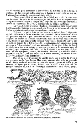 de su esfuerzo para mantener y perfeccionar su habitación en la tierra. Y
mañana, en las colonias extraterrestres, si llegara a tener éxito en sus am-
biciones de dominio del cosmos material y visible.
El cuento de Drácula nos revela la realidad más oculta de estos seres
no humanos. Drácula es la autobiografia del judio. Para su supervivencia
vampírica deberá chupar la sangre aria, logrando así prolongar indefinida-
mente su existencia de Zombi, absorbiendo su mágica sustancia.
La verdad de los crímenes rituales de los judíos se ha1la comprobada
históricamente. Quienes creen encontrarse frente a un ser como el resto de
los humanos jamás podrán comprenderlos ni creerlos.
El judío, tal como hoy lo conocemos, se origina hace 2.600 años,
cuando Nehemías y Ezdra acuerdan con Jehová el "Pacto Renovado". Hasta
ahí podemos seguirle la pista con relativa certeza. Más atrás, ellos se han en-
cargado de borrar las huellas, falsificando toda la historia hasta nuestros
días, de modo que nadie pueda conocer ya la verdad. Tiene ésta que ver con
el misterio oscuro de la tribu de Judá, la más mezclada y primitiva, a la vez
que con la "desaparición" -tal vez asesinato- de las otras tribus de Israel
(posiblemente las doce tribus germánicas, a quien se ha copiado hasta el
número), que emigraran del Gobi, tras la destrucción de esa gran civiliza-
ción. Se han apropiado, además, del nombre "Hebreo" y el vocablo rúnico
iniciático Is-Ra-El. (Ver mis libros "El Cordón Dorado, Hitlerismo Esoté-
rico" y "La Resurrección del Héroe".)
Con el judío el Demiurgo ha creído poder dar el golpe de gracia a
sus enemigos en la Gran Lucha. Mas, como siempre, algo se le ha escapado
en el cálculo racional, un cabo ha quedado suelto, porque el judío no es
creador. Al igual que su autor, Jehová, esa "arruga" prototípica del De-
miurgo, también el judío, su "repliegue cibernético", sólo copia, plagia,
Las antirrazas, infiltradas por los judíos. Semianimales, engendros del Demonio.
171
 