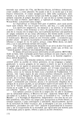 teniendo que valerse del Vfra, del Hombre-Divino, del Héroe; doblemente,
como creador y como alimento. No puede ir sin él, de modo que si le des-
truyera totalmente, él mismo desaparecería. Sólo debe esclavizarle, man-
tenerle a su servicio, al mismo tiempo que bebe su sangre. Por esto estará
siempre expuesto al peligro dramático de que un día su víctima despierte.
Por ello vino el Führer, Adolf Hitler, y regresará el Avatara, como Kalki-
Wotan-Hitler: a despertarle para siempre.
La dependencia se tornará fatal para el parásito, pues nada puede
hacer para evitarla. Por eso el judío tiembla, aún hoy, y a cada instante.
Los sacrificios sangrientos, las masacres y las guerras, se las brinda
el judío a Jehová, como homenaje al Amo. Se guarda para sí la ciencia os-
cura de la mezcla con la sangre aria, que le permite mantener una apariencia
de sangre verdadera en sus venas cibernéticas. Del mismo modo a como el
combustible es necesario para que un motor marche, la sangre aria la es para
el Golem-judío. Mientras actúen en este Universo visible -y solamente aquí
pueden actuar- los judíos necesitarán el combustible de otras sangres y del
esfuerzo y energía de los no judíos, porque, como Hitler decía, son pará-
sitos, y en el más profundo sentido del vocablo.
Esta trágica y endemoniada situación es un arma de dos filos para el
judío, para Jehová y también para el Demiurgo, puesto que, al final, esa
"arma de guerra" podría ser neutralizada por ella misma.
El drama del judaísmo puede sintetizarse en una palabra: MENTIRA.
Todo es falso. Sólo mintiendo podrá hacer perdurar ese gran engaño, su fal-
sificación, su corrupción. "La verdad del jud{o es la mentira orgánica",
decía Alfred Rosenberg.
Los rabinos, esos dráculas satánicos, deberán mantener el más férreo
control sobre su pueblo de robots genéticos, en sus sinagogas y kahales,
graduando la mezcla gregaria de las sangres a objeto de que la absorción
de sangre aria no supere el porcentaje permitido, por temor a desjudaizar
al judío, aniquilando así el continuo impuro, con el riesgo arquetípico de
que el Golem se vuelva contra su constructor, Jehová, y se puedan destruir
ambos, como en la historia del Rabí Low y también de Frankenstein. Los
rabinos, esos magos negros de una ciencia genética satanizada, sacerdotes
diabólicos de una Religión de Sangre corrompida, mantienen para ellos el
secreto del Continuo Impuro, sin mezcla casi (el rabino se mezcla poco),
en lo que bien podría llamarse la "pureza de una anti-raza y de una anti-
sangre", perdurando por milenios, gracias a la asimilación telepática de la
energía de su propio pueblo, al que permiten supervivir por medio de la téc-
nica de la "mezcla graduada", para que la energía persista y el plagio mons-
truoso no se acabe. Y los rabinos perduran como las reinas de las abejas en
sus colmenas -kahales- por hacinamiento y explotación de los zánganos.
Los rabinos conocen el valor de la sangre aria. En ella se encuentra
aún la virtualidad odínica, el Misterio del Gral -Sang-real, Sangre Real-, la
divinidad de la realeza, la realeza divina, la divinidad de rey -del Rey del
Mundo-, y la Nostalgia de Hiperbórea. Adaptándose a los ritos de los pue-
blos primitivos, ellos beben esa sangre para incorporarse su Poder Divino, su
Energía superior, o para corromperlo y debilitarlo, alquímicamente, dentro
de su estructura de robot mecánico. Así, al desangrar a un ario, a un Héroe
semidivino, pretenden con este "rito" anularle la posibilidad de la resurrec-
ción y de la recuperación de su divinidad, que significaría una derrota para
el Demiurgo, para su agente, Jehová, y para su pueblo cibernético.
172
 