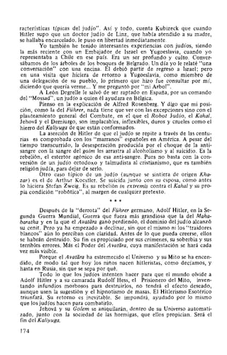 racterísticas típicas del judío". Así y todo, cuenta Kubizeck que cuando
Hitler supo que un doctor judío de Linz, que había atendido a su madre,
se hallaba encarcelado, le puso en libertad inmediatamente.
Yo también he tenido interesantes experiencias con judíos, siendo
la más reciente con un Embajador de Israel en Yugoeslavia, cuando yo
representaba a Chile en ese país. Era un ser profundo y culto. Conver-
sábamos de los árboles de los bosques de Belgrado. Un día yo le relaté "una
conversación" con una encina. El debió partir de regreso a Israel; pero
en una visita que hiciera de retorno a Yugoeslavia, como miembro de
una delegación de su pueblo, lo primero que hizo fue consultar por mí,
diciendo que quería verme... Y me preguntó por "mi Arbol".
A León Degrelle le salvó de ser raptado en España, por un comando
del "Mossad", un judío a quien él ayudara en Bélgica.
Pienso en la explicación de Alfred Rosenberg. Y digo que mi posi-
ción, como la del Führer, nada tiene que ver con las excepciones sino con el
planteamiento general del Combate, en el que el Robot Judío, el Kahal,
Jehová y el Demiurgo, son implacables, inflexibles, duros y crueles como el
hierro del Kaliyuga de que están conformados.
La aserción de Hitler de que el judío se repite a través de las centu-
rias es comprobada con los "marranos" españoles en América. A pesar del
tiempo transcurrido, la desesperación producida por el choque de la anti-
sangre con la sangre del goim les arrastra al alcoholismo y al suicidio. Es la
rebelión, el estertor agónico de esa anti-sangre. Pues no basta con la con-
versión de un judío ortodoxo y talmudista al cristianismo, que es también
religión judía, para dejar de serlo.
Otro caso típico de un judío (aunque se sintiera de origen Kha-
zar) es el de Arthur Koestler. Se suicida junto con su esposa, como antes
lo hiciera Stefan Zweig. Es su rebelión in extremis contra el Kahal y su pro-
pia condición "robótica", al margen de cualquier pretexto.
* * *
Después de la "derrota" del Führer germano, Adolf Hitler, en la Se-
gunda Guerra Mundial, Guerra que fuera más grandiosa que la del Maha-
baratha y en la que el Avatara ganó perdiendo, el dominio del judío alcanzó
su cenit. Pero ya ha empezado a declinar, sin que el mismo ni los "traidores
blancos" aún lo perciban con claridad. Antes de lo que pueda creerse, ellos
se habrán destruido. Su fin es propiciado por sus crímenes, su soberbia y sus
terribles errores. Más el Poder del A vatara, cuya manifestación se hará cada
vez más visible.
Porque el A vatara ha estremecido el Universo y su Mito se ha encen-
dido, de modo tal que hoy los niños nacen hitleristas, como decíamos, y
hasta en Rusia, sin que se sepa por qué.
Todo lo que los judíos intenten hacer para que el mundo olvide a
Adolf Hitler y a su camarada Rudolf Hess, el Prisionero del Mito, inven-
tando infundios morbosos para destruirlos, no tendrá el efecto deseado,
aunque usen la sugestión y el hipnotismo de masas. El Hitlerismo Esotérico
triunfará. Su retorno es inevitable. Se impondrá, ayudado por lo mismo
que los judíos hacen para combatirlo.
Jehová y su Go/em se aniquilarán, dentro de su Universo automati-
zado, junto con la sociedad de las hormigas, que ellos propician. Será el
fin del Kaliyuga.
174
 