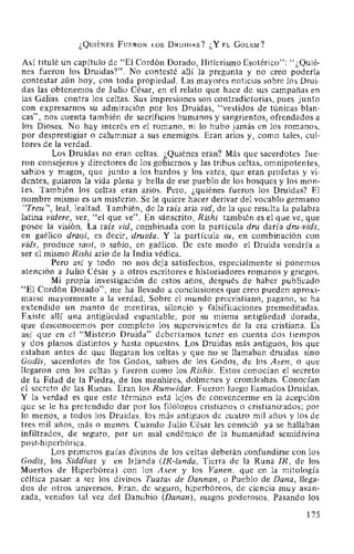 ¿QUIÉNES FuERON LOS DRuiDAS? ¿Y EL GoLEM?
Así titulé un capítulo de "El Cordón Dorado, Hitlerismo Esotérico": "¿Quié-
nes fueron los Druidas?". No contesté allí la pregunta y no creo poderla
contestar aún hoy, con toda propiedad. Las mayores noticias sobre los Drui-
das las obtenemos de Julio César, en el relato que hace de sus campañas en
las Galias contra los celtas. Sus impresiones son contradictorias, pues junto
con expresarnos su admiración por los Druidas, "vestidos de túnicas blan-
cas", nos cuenta también de sacrificios humanos y sangrientos, ofrendados a
los Dioses. No hay interés en el romano, ni lo hubo jamás en los romanos,
por desprestigiar o calumniar a sus enemigos. Eran arios y, como tales, cul-
tores de la verdad.
Los Druidas no eran celtas. ¿Quiénes eran? Más que sacerdotes fue-
ron consejeros y directores de los gobiernos y las tribus celtas, omnipotentes,
sabios y magos, que junto a los bardos y los vates, que eran profetas y vi-
dentes, guiaron la vida plena y bella de ese pueblo de los bosques y los mon-
tes. También los celtas eran arios. Pero, ¿quiénes fueron los Druidas? El
nombre mismo es un misterio. Se le quiere hacer derivar del vocablo germano
"Treu ", leal, lealtad. También, de la raíz aria vid, de la que resulta la palabra
latina videre, ver, "el que ve". En sánscrito, Rishi también es el que ve, que
posee la visión. La raíz vid, combinada con la partícula dru daría dru-vids,
en gaélico draoi, es decir, druida. Y la partícula su, en combinación con
vids, produce saoi, o sabio, en gaélico. De este modo el Druida vendría a
ser el mismo Rishi ario de la India védica.
Pero así y todo no nos deja satisfechos, especialmente si ponemos
atención a Julio César y a otros escritores e historiadores romanos y griegos.
Mi propia investigación de estos años, después de haber publicado
"El Cordón Dorado", me ha llevado a conclusiones que creo pueden aproxi-
marse mayormente a la verdad. Sobre el mundo precristiano, pagano, se ha
extendido un manto de mentiras, silencio y falsificaciones premeditadas.
Existe allí una antigüedad espantable, por su misma antigüedad dorada,
que desconocemos por completo los supervivientes de la era cristiana. Es
así que en el "Misterio Druida" deberíamos tener en cuenta dos tiempos
y dos planos distintos y hasta opuestos. Los Druidas más antiguos, los que
estaban antes de que llegaran los celtas y que no se llamaban druidas sino
Godis, sacerdotes de los Godos, sabios de los Godos, de los Asen, o que
llegaron con los celtas y fueron como los Rishis. Estos conocían el secreto
de la Edad de la Piedra, de los menhires, dolmenes y cromleshes. Conocían
el secreto de las Runas. Eran los Runwidar. Fueron luego llamados Druidas.
Y la verdad es que este término está lejos de convencerme en la acepción
que se le ha pretendido dar por los filólogos cristianos o cristianizados; por
lo menos, a todos los Druidas, los más antiguos de cuatro mil años y los de
tres mil años, más o menos. Cuando Julio César les conoció ya se hallaban
infiltrados, de seguro, por un mal endémico de la humanidad semidivina
post-hiperbórica.
Los primeros guías divinos de los celtas deberán confundirse con los
Godis, los Siddhas y en Irlanda (IR-landa, Tierra de la Runa IR, de los
Muertos de Hiperbórea) con los Asen y los Vanen, que en la mitología
céltica pasan a ser los divinos Tuatas de Dannan, o Pueblo de Dana, llega-
dos de otros universos. Eran, de seguro, hiperbóreos, de ciencia muy avan-
zada, venidos tal vez del Danubio (Danan), magos poderosos. Pasando los
175
 