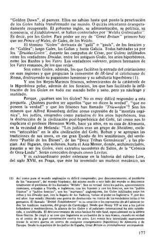 "Golden Dawn", al parecer. Ellos no sabían hasta qué punto la penetración
de los Golen había transformado ese mundo. O quizás intentaron desespera-
damente recuperarlo. El gobierno inglés, su administración, su política, su
economía, el Establishment, se hallan controlados por "Welshs Golinizados".
Es decir, por los Golen. Para poder ser rey de "Great Britain" primero hay
que ser Prince of Wales, de Gales, de los Welshs.
El término "Golen" derivaría de "galli" o "gauls", de los fenicios y
de "Galilea"; luego Gales, las Galias y hasta Galicia. Todas habitadas ya por
los "Druidas-Calen", durante las campañas de César, por Golens infiltrados
entre los verdaderos Druidas, entre los antiguos Godis, los arios hiperbóreos,
entre los Bardos y los Vates. Los verdaderos videntes, primos hermanos de
los Vates romanos, de los que vezan.
Son estos Golen, además, los que facilitan 1~ entrada del cristianismo
en esas regiones y que propician la conversión de IR-land al catolicismo de
Roma, destruyendo su paganismo luminoso y su sabiduría hiperbórea (1).
Y son los Reyes-Marinos frisones, sobrevivientes de la catástrofe de
la Hiperbórea polar, además de los fenicios, los que han facilitado la infil-
tración de los Golen en todo ese mundo bello y sano, pero ya náufrago y
mutilado.
Porque, ¿quiénes son los Golen? No es muy difícil responder a esta
pregunta. ¿Quiénes pueden ser aquellos "que no dicen la verdad", "que no
poseen la verdad" y que los frisones han llamado "Triuweden"? Son los
mismos que Alfred Rosenberg define como expresión de la "mentira orgá-
nica", los judíos, emigrados como parásitos de los arios hiperbóreos, tras
la destrucción de la civilización post-hiperbórica del Gobi, tal como nos lo
explicara el profesor Hermann Wirth, hace ya años, en su casa de Alemania,
en la vecindad de Holanda: "Los judíos eran un grupo de Sheidims, escla-
vos "intocables" en la alta civilización del Gobi. Roban y se apropian las
tradiciones de sus amos, en ese gran Exodo de los semidivinos, del verda-
dero "Pueblo de los Dioses", de las "Doce Tribus Germánicas", y las pla-
gian. Así llegarán, tras milenios, hasta el Asia Menor, donde, archimezclados,
pasarán a ser los Golen, esos extraños sacerdotes de Sidón, de la "Crónica
de Oera-Linda". Serán conocidos después como Levitas.
Y es extraordinario poder enterarse en la historia del rabino Low,
del siglo XVII, en Praga, que éste ha inventado un muñeco mecánico, un
(1) Así como para el mundo anglosajón es difícil comprender, por desconocimiento, el problema
de los "marranos", del mundo hispánico, del mismo modo a este lado del mundo se desconoce
totalmente el problema de los llamados "Welshs". Son en verdad éstos los judíos, aparentemente
conversos, entrados a Irlanda, a Inglaterra, con los frisones y con los fenicios, son los "judíos
frisones" y "judíos fenicios", son los "marranos" anglosajones, los Golen infiltrados entre los
celtas y los Druidas que, con la llegada de los Tudores, toman el poder en Inglaterra. Y, por dos
mil años han estado librando una guerra de destrucción en contra de los verdaderos celtas y los
germanos. El llamado "British Establishment" es su creación y los representa (de ahí salieron to-
dos los traidores marxistas, del grupo de Cambridge). Desde que Henry VII se une a los judíos
holandeses y mediterráneos, la alianza de los Golen y el judaísmo internacional ha sido estable-
cida, o restablecida. El desconocimiento de estos hechos ha sido fatal, especialmente en la última
Gran Guerra. Se creyó y se cree que Inglaterra es un bastión de la raza blanca, cuando en verdad
es el centro de la gran conspiración contra los arios. Los vemos hoy intentando nuevamente
iniciar la secreta guerra en contra de cualquier resurgimiento (hipotético) de Alemania y de
Europa. Desde la expulsión de los judíos de España, Great Britain es criminalmente antiespañola.
177
 