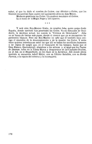 robot, al que ha dado el nombre de Golem, casi idéntico a Golen, que los
frisones encuentran hace cuatro mil quinientos años en Asia Menor.
Muñecos genéticos los Golen. Un muñeco mecánico el Golem.
Es el reino de la Magia Negra y del espanto.
* * *
Y será otro Rey-Marino frisón, de nombre Inka, quien zarpa desde
España, donde también han penetrado los Golen. Va en dirección de Occi-
dente, la América actual. Lo cuenta la "Crónica de Oera-Linda". Inka
va en busca de tierras más puras, donde él conoce que ya se encuentran hi-
perbóreos blancos. Pero ese Rey-Marino no sabe que él también lleva con-
sigo el microbio de la descomposición y de la muerte: los Golen. Y serán
éstos quienes introduzcan entre los que allí se hallan los sacrificios humanos
y la~ orgías de sangre que, en el transcurso de los tiempos, harán que el
Dios Blanco, Quetzalcóatl, abandone a los aztecas y, al igual que los Tuatas
de Dannan, entre en la Tierra Hueca y desaparezca en las Ciudades Ocultas,
en el Sid, en el Muspelheim, en los Oasis de la Antártica. Allí donde ahora
también se encuentra Adolf Hitler, con su Ultimo Batallón, con su Horda
Furiosa, a la espera del retorno y la reconquista.
178
 
