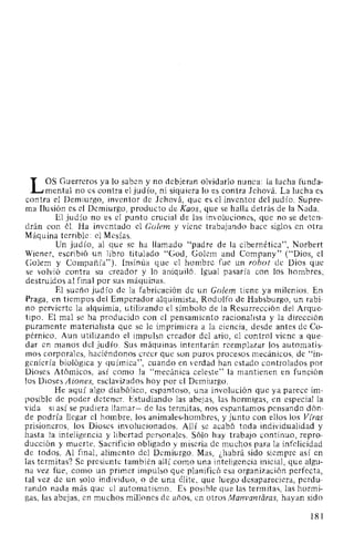 L OS Guerreros ya lo saben y no debieran olvidarlo nunca: la lucha funda-
mental no es contra el judío, ni siquiera lo es contra Jehová. La lucha es
contra el Demiurgo, inventor de Jehová, que es el inventor del judío. Supre-
ma Ilusión es el Demiurgo, producto de Kaos, que se halla detrás de la Nada.
El judío no es el punto crucial de las involuciones, que no se deten-
drán con él. Ha inventado el Golem y viene trabajando hace siglos en otra
Máquina terrible: el Mesías.
Un judío, al que se ha llamado "padre de la cibernética", Norbert
Wiener, escribió un libro titulado "God, Golem and Company" ("Dios, el
Golem y Compañía"). Insinúa que el hombre fue un robot de Dios que
se volvió contra su creador y lo aniquiló. Igual pasaría con los hombres,
destruidos al final por sus máquinas.
El sueño judío de la fabricación de un Golem tiene ya milenios. En
Praga, en tiempos del Emperador alquimista, Rodolfo de Habsburgo, un rabi-
no pervierte la alquimia, utilizando el símbolo de la Resurrección del Arque-
tipo. El mal se ha producido con el pensamiento racionalista y la dirección
puramente materialista que se le imprimiera a la ciencia, desde antes de Co-
pérnico. Aun utilizando el impulso creador del ario, el control viene a que-
dar en manos del judío. Sus máquinas intentarán reemplazar los automatis-
mos corporales, haciéndonos creer que son puros procesos mecánicos, de "in-
geniería biológica y química", cuando en verdad han estado controlados por
Dioses Atómicos, así como la "mecánica celeste" la mantienen en función
los Dioses A iones, esclavizados hoy por el Demiurgo.
He aquí algo diabólico, espantoso, una involución que ya parece im-
posible de poder detener. Estudiando las abejas, las hormigas, en especial la
vida -si así se pudiera llamar- de las termitas, nos espantamos pensando dón-
de podría llegar el hombre, los animales-hombres, y junto con ellos los Viras
prisioneros, los Dioses involucionados. Allí se acabó toda individualidad y
hasta la inteligencia y libertad personales. Sólo hay trabajo continuo, repro-
ducción y muerte. Sacrificio obligado y miseria de muchos para la infelicidad
de todos. Al final, alimento del Demiurgo. Mas, ¿habrá sido siempre así en
las termitas? Se presiente también allí como una inteligencia inicial, que algu-
na vez fue, como un primer impulso que planificó esa organización perfecta,
tal vez de un solo individuo, o de una élite, que luego desapareciera, perdu-
rando nada más que el automatismo. Es posible que las termitas, las hormi-
gas, las abejas, en muchos millones de años, en otros Manvantiíras, hayan sido
181
 