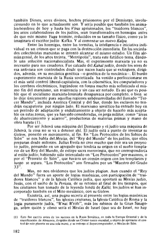 también Dioses, seres divinos, hechos prisioneros por el Demiurgo, involu-
cionando en lo que actualmente son. Y sería posible que también los anima-
les-hombres de hoy y hasta los Vfras aprisionados, los "traidores blancos",
los arios colaboradores de los judíos, sean transformados en hormigas antes
de que este mismo Yuga termine, reducidos en su tamaño físico, como ya lo
imaginara el escritor judío Kafka. Y al comenzar un nuevo Kalpa.
Entre las hormigas, entre las termitas, la inteligencia e iniciativa indi-
vidual es un crimen que se paga con la destrucción inmediata. En las socieda-
des colectivistas marxistas se intentó alcanzar el mismo estadio. Un film ale-
mán genial, de los años treinta, "Metrópolis", trata este fatídico tema, dándo-
le una solución nacionalsocialista. Mas, el experimento marxista ya no es
necesario para sus creadores. Fue calcado del Kahal judío, donde los seres de
esa anti-raza son controlados desde que nacen hasta que se extinguen, dirigi-
dos, además, en su mecánica genética -o genética de la mecánica-. El burdo
experimento marxista de la Rusia sovietizada ha venido a perfeccionarse en
el más sutil control liberal-capitalista, con la cibernética, los computadores y
los cerebros electrónicos, log~ándose en forma mucho más sofisticada el mis-
mo fin del marxismo, sin resistencia y sin casi ser notado. Es así que es posi-
ble que el socialismo marxista-leninista desaparezca por completo, o bien se
lo deje únicamente para aquellas regiones subdesarrolladas del llamado "Ter-
cer Mundo", incluida América Central y del Sur, donde los esclavos no ten-
drán escapatoria por ningún lado. El marxismo soviético ha entrado hoy en
un período de adaptación y endulzamiento a objeto de hacerlo más acepta-
ble en estas zonas, que ya han sido consideradas, enjerga militar, como "áreas
de abastecimiento y acarreo", productoras de materias primas y mano de
obra barata (1 ).
Por ser Jehová una máquina del Demiurgo y el judío una máquina de
Jehová, la cosa no se va a detener ahí. El judío está a punto de inventar su
Golem, ponerlo en movimiento, al fin. En "Los Protocolos de los Sabios de
Sión" se nos habla delMesias, del "Rey del Mundo" de losjudíos, que ellos
preparan desde milenios. Julius Evola no cree mucho que éste sea un proyec-
to judío, pensando en un agregado que tendría su origen en el sueño templa-
rio de un Rey del Mundo, de estirpe sacra merovingia, que no correspondería
al estilo judío; habiendo sido intercalado en "Los Protocolos" por masones, o
por el "Priorato de Sión", que tuviera un común origen con los templarios y
luego se separa. "Los Protocolos" son firmados por un "Maestro del Grado
33".
Mas, no nos olvidemos que los judíos plagian. Aun cuando el "Rey
del Mundo" fuera un aporte de logias masónicas, con participación de "trai-
dores blancos" y de la Iglesia Católica judía, que aportará su Mesías judío,
Jesús, con el sueño de la Perúsia, de su retorno al final de los tiempos, que
los cristianos han tomado de la leyenda hindú de Kalki, los judíos se han in-
corporado también en el Mito mesiánico, con su Golem.
Existiría, así, una pugna secreta al presente entre las logias masónicas
de "traidores blancos", las iglesias cristianas, la Iglesia Católica de Roma y la
logia puramente judía, "B'nai B'rith", más los rabinos de la Gran Sinago-
ga, sobre quién y cómo sería el Mesías de Israel (que sea de Israel, no hay
(1) Esto fue escrito antes de los sucesos en la Rusia Soviética, en toda la Europa Oriental y de la
reunificación de Alemania, dirigidos desde un Centro Único mundial, a objeto de apresurar el con-
trol de este planeta en una sola mano, y su entrega al Supercomputador, o Mesías de Sión.
182
 