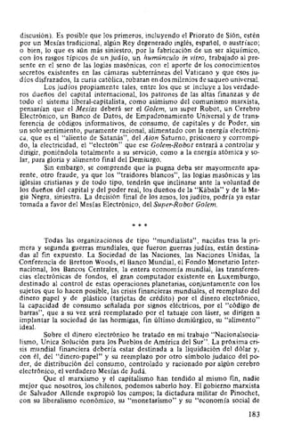 discusión). Es posible que los primeros, incluyendo el Priorato de Sión, estén
por un Mesías tradicional, algún Rey degenerado inglés, español, o austríaco;
o bien, lo que es aún más siniestro, por la fabricación de un ser alquímico,
con los rasgos típicos de un judío, un humúnculo in vitro, trabajado al pre-
sente en el seno de las logias masónicas, con el aporte de los conocimientos
secretos existentes en las cámaras subterráneas del Vaticano y que esos ju-
díos disfrazados, la curia católica, robaran en dos milenios de saqueo universal.
Los judíos propiamente tales, entre los que se incluye a los verdade-
ros dueños del capital internacional, los patrones de las altas finanzas y de
todo el sistema liberal-capitalista, como asimismo del comunismo marxista,
pensarían que el Mesías deberá ser el Golem, un super Robot, un Cerebro
Electrónico, un Banco de Datos, de Empadronamiento Universal y de trans-
ferencia de códigos informativos, de consumo, de capitales y de Poder, sin
un solo sentimiento, puramente racional, alimentado con la energía electróni-
ca, que es el "aliento de Satanás", d~l Aion Saturno, prisionero y corrompi-
do, la electricidad, el "electrón" que ese Golem-Robot entrará a controlar y
dirigir, poniéndola totalmente a su servicio, como a la energía atómica y so-
lar, para gloria y alimento final del Demiurgo.
Sin embargo, se comprende que la pugna deba ser mayormente apa-
rente, otro fraude, ya que los "traidores blancos", las logias masónicas y las
iglesias cristianas y de todo tipo, tendrán que inclinarse ante la voluntad de
los dueños del capital y del poder real, los dueños de la "Kábala" y de laMa-
gia Negra, siniestra. La decisión final de los amos, los judíos, podría ya estar
tomada a favor del Mesías Electrónico, del Super-Robot Golem.
* * *
Todas las organizaciones de tipo "mundialista", nacidas tras la pri-
mera y segunda guerras mundiales, que fueron guerras judías, están destina-
das al fin expuesto. La Sociedad de las Naciones, las Naciones Unidas, la
Conferencia de Bretton Woods, el Banco Mundial, el Fondo Monetario Inter-
nacional, los Bancos Centrales, la entera economía mundial, las transferen-
cias electrónicas de fondos, el gran computador existente en Luxemburgo,
destinado al control de estas operaciones planetarias, conjuntamente con los
sujetos que lo hacen posible, las crisis financieras mundiales, el reemplazo del
dinero papel y de plástico (taijetas de crédito) por el dinero electrónico,
la capacidad de consumo señalada por signos eléctricos, por el "código de
barras", que a su vez será reemplazado por el tatuaje con láser, se dirigen a
implantar la sociedad de las hormigas, fin último demiúrgico, su "alimento"
ideal.
Sobre el dinero electrónico he tratado en mi trabajo "Nacionalsocia-
lismo, Unica Solución para los Pueblos de América del Sur". La próxima cri-
sis mundial financiera debería estar destinada a la liquidación del dólar y,
con él, del "dinero-papel" y su reemplazo por otro símbolo judaico del po-
der, de distribución del consumo, controlado y racionado por algún cerebro
electrónico, el verdadero Mesías de Judá.
Que el marxismo y el capitalismo han tendido al mismo fin, nadie
mejor que nosotros, los chilenos, podemos saberlo hoy. El gobierno marxista
de Salvador Allende expropió los campos; la dictadura militar de Pinochet,
con su liberalismo económico, su "monetarismo" y su "economía social de
183
 