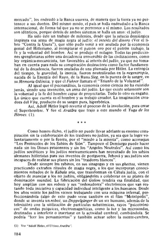 mercado", los endeudó a la Banca usurera, de manera que la tierra ya no per-
tenece a sus dueños. Del mismo modo, el país se halla endeudado a la Banca
internacional, de forma tal que ya no se pertenece a sí mismo. Los resultados
son idénticos, porque detrás de ambos sistemas se halla un amo: el judío.
Ha sido éste un trabajo de milenios, desde que la astucia demiúrgica
inspirara esa arma de magia negra al judío: el interés del dinero (Ver el li-
bro "Contra la Usura"), que sólo pudo venir a ser anulada por la economía
genial del Hitlerismo, al reemplazar el patrón oro por el patrón trabajo, la
fe y la voluntad del hombre. Así se produjo el milagro. Todas las prediccio-
nes spenglerianas sobre una decadencia irreversible de las civilizaciones, como
ley orgánica-mecanicista, tan favorables al interés del judío, ya que no toma-
ban en cuenta para nada su conspiración destructora como factor fundamen-
tal de la decadencia, fueron anuladas de una plumada por Hitler. La entropía
del tiempo, la gravedad, la inercia, fueron neutralizadas en la negentropía,
nacida de la Energía del Rayo, de la Runa Sieg, en la pureza de la sangre, en
su Memoria Odínica, y que el Führer llamara el "Triunfo de la Voluntad".
Al igual que el psicoanálisis, la economía como ciencia no ha existido
jamás, siendo una invención, un arma del judío. Lo que existe solamente son
la voluntad y la fe del hombre capaz de proyectarlas. Todo lo otro es engaño.
Lo único que cuenta es el hombre y su trabajo creador. La imaginación crea-
dora del Vtra, producto de su sangre pura, hiperbórica.
Así, Adolf Hitler logró revertir el proceso de la involución, para crear
el Superhombre. Y fue el Avatara que trajo a este mundo el Yuga de los
Héroes. (1 ).
* * *
Como hemos dicho, el judío no puede llevar adelante su enorme cons-
piración sin la colaboración de los traidores no judíos, ya sea que la logre vo-
luntariamente o por la fuerza, por el "miedo a la miseria", como aconsejan
"Los Protocolos de los Sabios de Sión". Tampoco el Demiurgo puede hacer
nada sin los Dioses prisioneros y sin los "Angeles Neutrales". Así como los
judíos soviéticos y los judíos norteamericanos han necesitado de los sabios
alemanes hitleristas para sus inventos de postguerra, Jehová y sus judíos son
incapaces de realizar sus planes sin los "traidores blancos".
Desde siempre los rabinos, en sus sinagogas y en sus ghettos, vienen
practicando extraños rituales de magia negra, a los que incorporan conoci-
mientos robados de la Kábala aria, que transforman en Cábala judía, con el
objeto de manejar a los no judíos, obligándoles a colaborar en su planes de
dominación mundial. La fabricación del Golem tendría esa finalidad, que
hoy amplían con sus robots y sus "ordenadores" electrónicos que van res-
tando toda iniciativa y capacidad individual inteligente a los humanos. Desde
los años veinte los judíos vienen trabajando con una máquina infernal, per-
feccionándola (algo de esto pudo verse también en el film "Metrópolis",
donde se inventa un robot, un Doppelgiinger de un ser humano, además de la
televisión) con la utilización de partículas subatómicas, rayos "psicotróni-
cos" de ondas psíquicas, electromagnéticas, como la luz y las microondas,
destinadas a interferir o insertarse en la actividad cerebral, cambiándola. Se
podría "leer los pensamientos" y también actuar sobre la mente-cerebro,
(1) Ver "Adolf Hitler, el Ultimo Avatara".
184
 