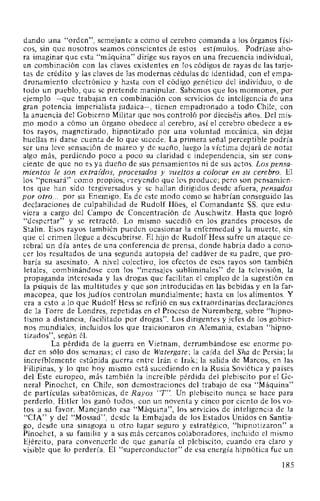 dando una "orden", semejante a como el cerebro comanda a los órganos físi-
cos, sin que nosotros seamos conscientes de estos estímulos. Podríase aho-
ra imaginar que esta "máquina" dirige sus rayos en una frecuencia individual,
en combinación con las claves existentes en los códigos de rayas de las tarje-
tas de crédito y las claves de las modernas cédulas de identidad, con el empa-
dronamiento electrónico y hasta con el código genético del individuo, o de
todo un pueblo, que se pretende manipular. Sabemos que los mormones, por
ejemplo -que trabajan en combinación con servicios de inteligencia de una
gran potencia imperialista judaica-, tienen empadronado a todo Chile, con
la anuencia del Gobierno Militar que nos controló por dieciséis años. Del mis-
mo modo a cómo un órgano obedece al cerebro, así el cerebro obedece a es-
tos rayos, magnetizado, hipnotizado por una voluntad mecánica, sin dejar
huellas ni darse cuenta de lo que sucede. La primera señal perceptible podría
ser una leve sensación de mareo y de sueño, luego la víctima dejará de notar
algo más, perdiendo poco a poco su claridad e independencia, sin ser cons-
ciente de que no es ya dueño de sus pensamientos ni de sus actos. Los pensa-
mientos le son extraídos, procesados y vueltos a colocar en su cerebro. El
los "pensará" como propios, r,reyendo que los produce; pero son pensamien-
tos que han sido tergiversados y se hallan dirigidos desde afuera, pensados
por otro... por su Enemigo. Es de este modo como se habrían conseguido las
declaraciones de culpabilidad de Rudolf Hoes, el Comandante SS. que estu-
viera a cargo del Campo de Concentración de Auschwitz. Hasta que logró
"despertar" y se retractó. Lo mismo sucedió en los grandes procesos de
Stalin. Esos rayos también pueden ocasionar la enfermedad y la muerte, sin
que el crimen llegue a descubrirse. El hijo de Rudolf Hess sufre un ataque ce-
rebral un día antes de una conferencia de prensa, donde habría dado a cono-
cer los resultados de una segunda autopsia del cadáver de su padre, que pro-
baría su asesinato. A nivel colectivo, los efectos de esos rayos son también
letales, combinándose con los "mensajes subliminales" de la televisión, la
propaganda interesada y las drogas que facilitan el empleo de la sugestión en
la psiquis de las multitudes y que son introducidas en las bebidas y en la far-
macopea, que los judíos controlan mundialmente; hasta en los alimentos. Y
era a esto a lo que Rudolf Hess se refirió en sus extraordinarias declaraciones
de la Torre de Londres, repetidas en el Proceso de Nüremberg, sobre "hipno-
tismo a distancia, facilitado por drogas". Los dirigentes y jefes de los gobier-
nos mundiales, incluidos los que traicionaron en Alemania, estaban "hipno-
tizados", según él.
La pérdida de la guerra en Vietnam, derrumbándose ese enorme po-
der en sólo dos semanas; el caso de Watergate; la caída del Sha de Persia; la
increíblemente estúpida guerra entre Irán e Irak; la salida de Marcos, en las
Filipinas, y lo que hoy mismo está sucediendo en la Rusia Soviética y países
del Este europeo, más también la increíble pérdida del plebiscito por el Ge-
neral Pinochet, en Chile, son demostraciones del trabajo de esa "Máquina"
de partículas subatómicas, de Rayos "T". Un plebiscito nunca se hace para
perderlo. Hitler los ganó todos, con un noventa y cinco por ciento de los vo-
tos a su favor. Manejando esa "Máquina", los servicios de inteligencia de la
"CIA" y del "Mossad", desde la Embajada de los Estados Unidos en Santia-
go, desde una sinagoga u otro lugar seguro y estratégico, "hipnotizaron" a
Pinochet, a su familia y a sus más cercanos colaboradores, incluido el mismo
Ejército, para convencerle de que ganaría el plebiscito, cuando era claro y
visible que lo perdería. El "superconductor" de esa energía hipnótica fue un
185
 