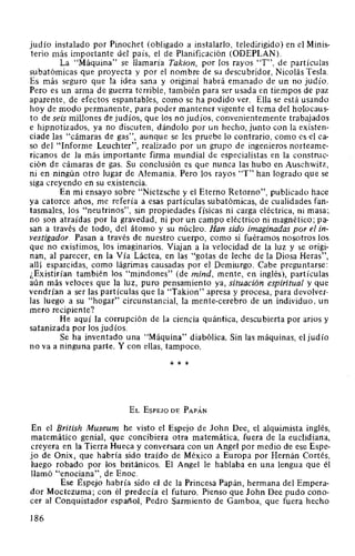 judío instalado por Pinochet (obligado a instalarlo, teledirigido) en el Minis-
terio más importante del país, el de Planificación (ODEPLAN).
La "Máquina" se llamaría Takion, por los rayos "T", de partículas
subatómicas que proyecta y por el nombre de su descubridor, Nicolás Tesla.
Es más seguro que la idea sana y original habrá emanado de un no judío.
Pero es un arma de guerra terrible, también para ser usada en tiempos de paz
aparente, de efectos espantables, como se ha podido ver. Ella se está usando
hoy de modo permanente, para poder mantener vigente el tema del holocaus-
to de seis millones de judíos, que los no judíos, convenientemente trabajados
e hipnotizados, ya no discuten, dándolo por un hecho, junto con la existen-
ciade las "cámaras de gas", aunque se les pruebe lo contrario, como es el ca-
so del "Informe Leuchter", realizado por un grupo de ingenieros norteame-
ricanos de la más importante firma mundial de especialistas en la construc-
ción de cámaras de gas. Su conclusión es que nunca las hubo en Auschwitz,
ni en ningún otro lugar de Alemania. Pero los rayos "T" han logrado que se
siga creyendo en su existencia.
En mi ensayo sobre "Nietzsche y el Eterno Retorno", publicado hace
ya catorce años, me refería a esas partículas subatómicas, de cualidades fan-
tasmales, los "neutrinos", sin propiedades físicas ni carga eléctrica, ni masa;
no son atraídas por la gravedad, ni por un campo eléctrico ni magnético; pa-
san a través de todo, del átomo y su núcleo. Han sido imaginadas por el in-
vestigador. Pasan a través de nuestro cuerpo, como si fuéramos nosotros los
que no existimos, los imaginarios. Viajan a la velocidad de la luz y se origi-
nan, al parecer, en la Vía Láctea, en las "gotas de leche de la Diosa Heras",
allí esparcidas, como lágrimas causadas por el Demiurgo. Cabe preguntarse:
¿Existirían también los "mindones" (de mind, mente, en inglés), partículas
aún más veloces que la luz, puro pensamiento ya, situación espiritual y que
vendrían a ser las partículas que la "Takion" apresa y procesa, para devolver-
las luego a su "hogar" circunstancial, la mente-cerebro de un individuo, un
mero recipiente?
He aquí la corrupción de la ciencia quántica, descubierta por arios y
satanizada por los judíos.
Se ha inventado una "Máquina" diabólica. Sin las máquinas, el judío
no va a ninguna parte. Y con ellas, tampoco.
* * *
EL EsPEJO DE PAPÁN
En el British Museum he visto el Espejo de John Dee, el alquimista inglés,
matemático genial, que concibiera otra matemática, fuera de la euclidiana,
creyera en la Tierra Hueca y conversara con un Angel por medio de ese Espe-
jo de Onix, que habría sido traído de México a Europa por Hernán Cortés,
luego robado por los británicos. El Angel le hablaba en una lengua que él
llamó "enociana", de Enoc.
Ese Espejo habría sido el de la Princesa Papán, hermana del Empera-
dor Moctezuma; con él predecía el futuro. Pienso que John Dee pudo cono-
cer al Conquistador español, Pedro Sarmiento de Gamboa, que fuera hecho
186
 