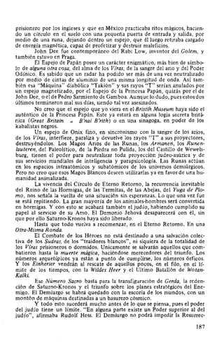 prisionero por los ingleses y que en México practicaba ritos mágicos, hacien-
do un círculo en el suelo con una pequeña puerta de entrada y salida, por
medio de una runa, dejando dentro un espejo, que él luego retiraba cargado
de energía magnética, capaz de profetizar y destruir maleficios.
John Dee fue contemporáneo del Rabi Low, inventor del Golem, y
también estuvo en Praga.
El Espejo de Papán posee un carácter enigmático, más bien de símbo-
lo de alguna otra cosa, del alma de los Vfras, de la sangre del ario y del Poder
Odínico. Es sabido que un radar ha podido ser más de una vez neutralizado
por medio de cintas de aluminio de una misma longitud de onda. Así tam-
bién esa "Máquina" diabólica "Takión" y sus rayos "T" serían anulados por
un espejo magnetizado, por el Espejo de la Princesa Papán, quizás por el de
John Dee, o el de Pedro Sarmiento de Gamboa. Aunque lo dudo, pues estos dos
últimos terminaron mal sus días, siendo tal vez asesinados.
No creo que el espejo que yo viera en el Bristih Museum haya sido el
auténtico de la Princesa Papán. Este ya estará en alguna logia secreta britá-
nica (Great Britain B'nai B'rith) o en una sinagoga, en poder de los
kabalistas negros.
Un espejo de Onix fino, en sincronismo con la sangre de los arios,
de los Vfras, interfiere, paraliza y devuelve los rayos "T" a sus proyectores,
destruyéndolos. Los Magos Arios de las Runas, los Atmanen, los Runen-
lauteren, del Paleolítico, de la Piedra no Pulida, los del Castillo de Wewels-
burg, tienen el poder para neutralizar toda proyección judeo-asúrica y de
sus servicios mundiales de inteligencia y parapsicología. Las Runas actúan
en los espacios intraatómicos y subatómicos de los universos demiúrgicos.
Pero no creo que esos Magos Blancos deseen utilizarlas ya en favor de una hu-
manidad animalizada.
La vivencia del Círculo de Eterno Retorno, la recurrencia inevitable
del Reino de las Hormigas, de las Termitas, de las Abejas, del Yuga de Plo-
mo, nos señala la vuelta de una situación sin esperanzas. Lo que una vez fue
se está repitiendo. La gran mayoría de los animales-hombres será convertida
en hormigas. Y con esto se acabará también el judío, habiendo cumplido su
papel al servicio de su Amo. El Demonio Jehová desaparecerá con él, sin
que por ello Saturno-Kronos haya sido liberado.
Hasta que todo vuelva a recomenzar, en el Eterno Retorno. En una
Otra-Misma Ronda.
El Combate de los Héroes no está destinado a una salvación colec-
tiva de los Sudras, de los "traidores blancos", ni siquiera de la totalidad de
los Vfras prisioneros o dormidos. Unicamente se salvarán aquellos que com-
batieron hasta la muerte mágica, haciéndose merecedores del triunfo. Los
números arquetípicos ya están a punto de cumplirse, los números órficos.
Y los Einherier vendrán al rescate de aquellos pocos, en el filo, en el lí-
mite de los tiempos, con la Wildes Heer y el Ultimo Batallón de Wotan-
Kalki.
Ese Número Sacro basta para la transfiguración de Cerda, la reden-
ción de Saturno-Kronos y el triunfo sobre los planes estratégicos del Ene-
migo. El Demiurgo se habrá quedado con la escoria de los mundos, con un
montón de máquinas destinadas a un basurero cósmico.
Y todo esto sucederá mucho antes de lo que se piensa, pues el poder
del judío tiene un límite. "En alguna parte existe un Poder superior al del
judío", afirmaba Rudolf Hess. El Demiurgo no podrá impedir la Resurrec-
187
 