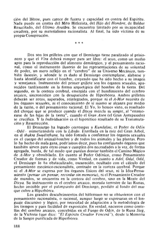 ción del Héroe, pues carece de fuerza y capacidad en contra del Espíritu.
Nada puede en contra del Mito Hitlerista, del Hijo del Hombre, de Baldur
Resucitado, del Ultimo A vatara. Se encuentra limitado por su incapacidad
creadora, por su materialismo racionalista. Al final, ha sido víctima de su
propia Conspiración.
* * *
Dos son los grilletes con que el Demiurgo tiene paralizado al prisio-
nero y que el Vfra deberá romper para ser libre: el sexo, como un medio
apto para la reproducción del alimento demiúrgico, y el pensamiento racio-
nal, como el instrumento ilusorio de las representaciones de su voluntad
de poder, un mero reflejo en el "cerebro" de su Universo Mecánico, tam-
bién ilusorio, y adonde le es dado al Demiurgo contemplarse, alabarse y
hasta identificarse con el hombre, creyendo que ha sido hecho a su imagen
y semejanza. Instrumento del primer grillete son los órganos sexuales, apa-
recidos tardíamente en la forma arquetípica del hombre de la tierra. Del
segundo, es la corteza cerebral, emergida con 'el hundimiento del cerebro
arcaico, sincronístico con la desaparición de Hiperbórea. Ambos grilletes
deberán ser rotos, superados, reintegrados, porque ni el A-Mor necesita de
los órganos sexuales, ni el conocimiento de sí mismo se alcanza por medio
de la razón, o del pensamiento racional. El Yo, lo hemos visto, es resultado
del choque que se produce cuando el Divya mezcla su sangre, al "enamo-
rarse de las hijas de la tierra", cuando el Gran Asen (el Gran Antepasado)
se crucifica. Y la Individuación es el hipotético resultado de su Transmuta-
ción y Resurrección.
El Demiurgo ha logrado corromper a Kundalini, el Poder de Odín
-Odil- mimetizándola con la Líbido. Enrollada en la raíz del Gran Arbol,
en el shakra Swadisthana, ha sido forzada a conformar los órganos sexuales
en el cuerpo del animal-hombre y de todos los animales y las plantas. Pero
lo ha hecho de mala gana, podríamos decir, pues ha configurado órganos que
también sirven para otras cosas y cumplen dos necesidades a la vez, de forma
agregada, burda, de tal modo que puedan desviar también el Camino Mágico
de A-Mor y obnubilarlo. En cuanto al Poder Odínico, como Pensamiento
Creador de formas y de vida, como Verdad, en cuanto a Adel, Oda!, Odil,
el Demiurgo lo ha obstaculizado, oscurecido, ocultado con el cálculo del
pensamiento mecánico-racionalista, centrado en la corteza cerebral. Porque
ni el A-Mor se expresa por los órganos físicos del sexo, ni la Idea-Pensa-
miento (pensar sin pensar, recordar sin memoria), ni el Pensamiento Creador
de mundos, se encuentra en la corteza del cerebro, sino en la Mente del
Divya. Su instrumento es el cerebro arcaico, morada terrestre de las Runas,
hecho invisible por el palimpsesto del Demiurgo, perdido al fondo del mar
que cubre a Hiperbórea.
Los grandes descubrimientos del hitlerismo no se obtuvieron con el
pensamiento racionalista, o racional, aunque luego se expresaran en el len-
guaje discursivo y lógico, por necesidad de adaptación a la metodología de
los tiempos y para facilidad de exposición. En verdad, nacieron como cente-
llas del cerebro arcaico, concebidas en el Fuego de Odín, de la Runa Sieg,
de la Victoria (que dice: "El Espíritu Creador Vencerá"), desde la Memoria
de la Sangre purificada de Hiperbórea.
188
 