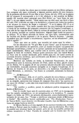 Voy a revelar las claves que yo mismo pusiera en mis libros antiguos.
Las compuse ahí para confundir a algunas mentes alertas de esos tiempos.
En la primera edición de Ni por Mar ni por Tierra, del año 1950, en la página
88 (el número 8 corresponde a la h del alfabeto y del nombre de Hitler;
siendo 88 nuestra clave universal para Hei/ Hitler; un "azar lleno de sen-
tido")-, en esa página escribí: "Otra razón que no diré aquí me llevó a fines
del año 1947 a decidir mi viaje a la Antártica y a buscar por todos los medios
a mi alcance la manera de llegar a realizarlo". Y en la página 105 (5 es el
número hiperbóreo): "Era tarde cuando abrí los ojos tratando de penetrar
a través de las sombras del pequeño camarote (de la Fragata Covadonga), y,
más allá de las vigas de fierro, sobre la cortina de arpillera azul, que se movía
en la puerta, sucedió un curioso fenómeno. Alguien llegó hasta mi puerta y
se detuvo. Vi su figura adorada de héroe, sus ojos fijos, conservando aún
las huellas del drama supremo y de la guerra. Parecía decirme: ' ¡Animo,
acuérdate que has venido a encontrarme, sígueme, no me abandones! ¡Allá,
allá te espero!' "
"Juro que esto es cierto, que sucedió tal como aquí lo relato..."
En las ediciones de "Ni por Mar ni por Tierra", que se hicieron años
después, estos párrafos no aparecen, pues yo mismo los quité. Las garras del
Enemigo penetraban a fondo en el cuerpo sufriente de la humanidad, dema-
siado sensibilizada. Había que ocultar más el secreto, pues aún no había
llegado la hora de revelarlo. Porque quien entonces vino, fue Adolf Hitler.
Lo hizo con su cuerpo sutilizado, pero visible para mí, tal como cuenta la
Leyenda krz'stica esotérica, que aconteciera con Kristos y los peregrinos de
Emaús... Noli me tangere!
Mientras me hallaba en India, la Editorial Nascimento, de tanta
importancia para la historia literaria de Chile, editó mi libro, Quién Llama
en los Hielos. En la página 28 de esa primera edición describí una experien-
cia inolvidable, acaecida mientras navegaba en la fragata Covadonga, de la
Marina de Guerra de mi país, en dirección a la Antártica. Cruzábamos el
Canal Moraleda, y, entonces, "un brazo se extendió, señalando la distante
tierra:
"-¡El Melimoyu!
"Me estremecí. Allá, en el confín, cubierto de nieve blanca y rosada,
nimbado de luz temblorosa, se perfilaba la cumbre de un monte esbelto y,
en su cúspide, aparecían dos tenazas de cangrejo (hoy diría 'los cuernos de
un casco de vikingo' y aún algo más importante) como pretendiendo aprisio-
nar el cielo.
"De cumbre a cumbre, pensé, la sabiduría podría traspasarse, del
Kailás al Melimoyu..."
Esto lo escribí hace más de cuarenta años, en 1947, en la navegación
por los canales patagónicos, en mi peregrinación a la Antártica. Y, cuando
llegué a la India, en 1953, mi primera declaración, como diplomático repre-
sentante de mi país, fue: "Vengo a establecer relaciones desde el Melimoyu
al Kailás". Mis palabras fueron publicadas por "The Hindusthan Times",
de Nueva Delhi, cuyo director era Devadas Gandhi, hijo del Mahatma y que
fuera mi amigo hasta su muerte.
El Monte Kailás es el más sagrado de los montes himaláyicos, morada
de Shiva y Parvati para los hindúes y de Buda, para los tibetanos. Hice todo
lo posible por alcanzar hasta ese monte, pero no me fue posible, porque los
chinos invadieron el Tibet. Trataba de cumplir con la misión que me en-
24
 