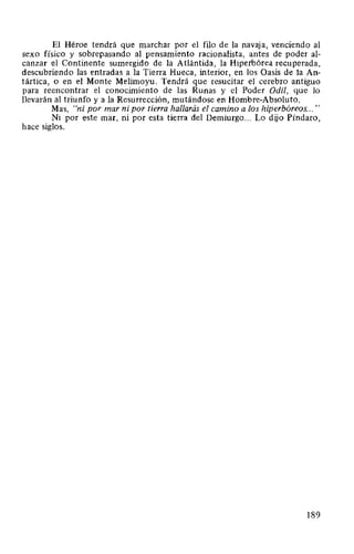 El Héroe tendrá que marchar por el filo de la navaja, venciendo al
sexo físico y sobrepasando al pensamiento racionalista, antes de poder al-
canzar el Continente sumergido de la Atlántida, la Hiperbórea recuperada,
descubriendo las entradas a la Tierra Hueca, interior, en los Oasis de la An-
tártica, o en el Monte Melimoyu. Tendrá que resucitar el cerebro antiguo
para reencontrar el conocimiento de las Runas y el Poder Odil, que lo
llevarán al triunfo y a la Resurrección, mutándose en Hombre-Absoluto.
Mas, "ni por mar ni por tierra hallarás el camino a los hiperbóreos... "
Ni por este mar, ni por esta tierra del Demiurgo... Lo dijo Píndaro,
hace siglos.
189
 