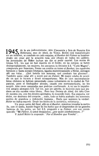 1945 de la era judeocristiana; Año Cincuenta y Seis de Nuestra Era
' Hitleriana; mes de Abril, de Venus. Berlín está transformado
en un infierno, se combate en cada esquina, el Bunker del Führer es bombar-
deado sin cesar por la aviación rusa, por obuses de todos los calibres.
las juventudes de Hitler luchan sin dar ni pedir cuartel. Los restos de
tropas S.S., los que no han muerto en el frente, en las estepas, se baten
desesperadamente, las mujeres, los ancianos; la División S. S. "Carla Magno",
compuesta por franceses, forma un cordón en torno al Bunker; los españoles
heroicos y hasta monjes tibetanos, ligados misteriosamente a Hitler, entregan
allí sus vidas... ¡Qué batalla tan inmensa, qué combate tan glorioso!. ..
También quise estar allí y morir por mi Führer. Mi mujer estaba de acuer-
do en que lo hiciera y deseó acompañarme. Más de cien nacionalsocia-
listas chilenos se habían presentado como voluntarios en la ciudad de Val-
paraíso, pero el Embajador alemán, casado con norteamericana, no los
aceptó. Aún viven camaradas que podrían confirmarlo. A mí me lo impidie-
ron amigos alemanes S. S. Tal vez, aun sin saberlo, lo hicieron para que pu-
diera un día escribir estos libros... Pero hoy Treinta de Abril, del Año Cien
de nuestra era, con los dientes apretados, lo recuerdo todo. Esa angustia, ese
dolor, ese destrozo del corazón..., todo, todo se había acabado; los inmensos
sueños de grandeza y redención humana... Hasta que supimos la verdad:
Hitler no había muerto. Desde los hielos de la Antártica, retornaría...
Un poco antes del final, allá en el Bunker, mientras tronaba la metra-
lla, con el sordo, hondo fragor de los hielos que se desprenden de las grandes
barreras de los polos, un fiel S.S. preguntó a su Führer, con voz enron-
quecida: "Mi Führer, si usted desaparece, ¿por quién combatiremos...?"
Y Adolf Hitler le responde: "Por el Hombre que Vendrá"...
193
 