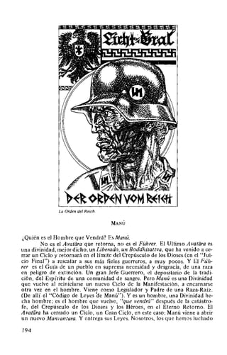 La Orden del Reich.
MANÚ
¿Quién es el Hombre que Vendrá? EsManú.
No es el A vatiíra que retorna, no es el Führer. El Ultimo A vatiira es
una divinidad, mejor dicho. un Liberado, un Boddhisattva, que ha venido a ce-
rrar un Ciclo y retornará en el límite del Crepúsculo de los Dioses (en el "Jui-
cio Final") a rescatar a sus más fieles guerreros, a muy pocos. Y El Füh-
rer es el Guía de un pueblo en suprema necesidad y desgracia, de una raza
en peligro de extinción. Un gran Jefe Guerrero, el depositario de la tradi-
ción, del Espíritu de una comunidad de sangre. Pero Manú es una Divinidad
que vuelve al reiniciarse un nuevo Ciclo de la Manifestación, a encarnarse
otra vez en el hombre. Viene como Legislador y Padre de una Raza-Raíz.
(De allí el "Código de Leyes de Manú"). Y es un hombre, una Divinidad he-
cha hombre; es el hombre que vuelve, "que vendrá" después de la catástro-
fe, del Crepúsculo de los Dioses y los Héroes, en el Eterno Retorno. El
Avatara ha cerrado un Ciclo, un Gran Ciclo, en este caso; Manú viene a abrir
un nuevo Manvantara. Y entrega sus Leyes. Nosotros, los que hemos luchado
194
 