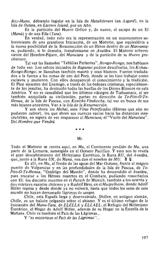 Rey-Mano, debiendo legislar en la Isla de Matakiterani (en Asgard), en la
Isla de Ostara, en Eastern Island, por un Año.
Es la partición del Huevo Orfico y, de nuevo, el escape de un El
(Manú) y de una Ella (Tara).
En verdad, todo esto era la representación en un microcosmos so-
breviviente de una grandiosa Iniciación, de un Misterio, que equivaldría a
la nueva posibilidad de la Resurrección de un Héroe dentro de un Manvanta-
ra, pudiendo, si lo deseaba, transformarse en A vatara. El Misterio sobrevi-
viente del Hombre-Pájaro, del Manutara y de la partición de su Huevo pre-
cósmico.
Tal vez las llamadas "Tablillas Parlantes", Rango-Rango, nos hablasen
de todo eso. Los sabios iniciados de Rapanui podían descifrarlas, los Kohau-
Rongo-Rongo; se llamaban también maoris y eran blancos. Fueron traslada-
dos a la fuerza a las minas de oro del Perú, donde se les hizo trabajar como
esclavos y murieron. Con ellos desapareció el conocimiento y la tradición.
El Plan siniestro del Enemigo, a través de las órdenes cristianas, especialmen-
te de los jesuitas, ha destruido todas las huellas de los Dioses Blancos en esta
América. Y no es casualidad que los últimos vikingos de Tiahuanacu, al ser
también aniquilada su civilización, partan en dirección de Te-Pito-0-Te-
Henua, de la Isla de Pascua, con Kontiki- Virakocha, tal vez en busca de sus
más lejanos ancestros. Van a la Isla de la Resurrección.
Y son ahora los Mohai, esos Vfras Petrificados (Héroes que aún no
pudieron salirse), los que abren sus cuencas vacías hacia las distancias ines-
crutables, en espera de ver reaparecer al Manutara; el "Vuelo del Manutara".
Del Hombre que Vendrá.
***
Mu
Todo el Misterio se centra aquí, en Mu, el Continente perdido de Mu, una
parte de la Lemuria, sumergida en el Océano Pacífico. Y esto nos lo revela
el gran descubrimiento del Hitlerismo Esotérico, la Runa R U, del A vatara,
que, junto a la Runa UR, de Manú, nos dan el nombre de MU: n U.
Es allí, en Mu, al fondo de las aguas del Mar Océano, frente al mágico
puerto de Valparaíso y en las profundidades de la Isla de Pascua, de Te-
Pito-O-Te-Henua, "Ombligo del Mundo", donde ha descendido el A vatara,
para rescatar a los Héroes muertos en el Combate, pudiendo resucitarlos
con El: los dieciséis muertos en el Putsch de Münich, también a los sesenta y
dos mártires nazistas chilenos y a RudolfHess, en elMuspelheim, donde Adolf
Hitler reposa y desde donde ya no volverá, hasta que todos los seres de este
mundo no hayan derramado lágrimas de sangre.
Chile, esta Espada larga y desenvainada, Shillen, en antiguo alemán,
Chille, es un balcón colgando sobre el abismo. Y es el último refugio de la
Iniciación del Manu-Tara, de ELELLA y ELLAEL; el Refugio del Hitlerismo
Esotérico, el Hogar de Adolf Hitler, además de su Hogar en la Estrella de la
Mañana. Chile es también el País de las Lágrimas...
Y "es misterioso el Paz's de las Lágrimas"...
197
 