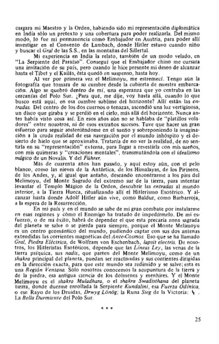 cargara mi Maestro y la Orden, habiendo sido mi representación diplomática
en India sólo un pretexto y una cobertura para poder realizarla. Del mismo
modo, lo fue mi permanencia como Embajador en Austria, para poder allí
investigar en el Convento de Lambach, donde Hitler estuvo cuando niño
y buscar el Gral de las S.S., en las montañas del Sillertal.
Mi experiencia en India la relato, también de un modo velado, en
"La Serpiente del Paraíso". Conseguí que el Embajador chino me cursara
una invitación de su país, pero cuando le hice presente mi deseo de alcanzar
hasta el Tibet y el Kailás, ésta quedó en suspenso, hasta hoy.
Al ver por primera vez el Melimoyu, me estremecí. Tengo aún la
fotografía que tomara de su cumbre desde la cubierta de nuestra embarca-
ción. Algo se quebró dentro de mí, una esperanza que yo centraba en las
cercanías del Polo Sur. ¿Para qué, me dije, voy hasta allá, cuando lo que
busco está aquí, en esa cumbre sublime del horizonte? Allí están las en-
tradas. Del centro de los dos cuernos o tenazas, ascendió una luz vertiginosa,
un disco que giraba y se perdió en el cielo, más allá del horizonte. Nunca an-
tes había visto cosa así. En esos años aún no se hablaba de "platillos vola-
dores" entre nosotros, ni de esos extraños sucesos. Tuve que hacer un gran
esfuerzo para seguir sosteniéndome en el sueño y sobreponiendo la imagina-
ción a la cruda realidad de esa navegación por el mundo inhóspito y el de-
sierto de hielo que se aproximaba. Trataría de no ver la realidad, de no sen-
tirla en su "representación" externa, para llegar a revestirla con mis sueños,
con mis quimeras y "creaciones mentales", transmutándola con el idealismo
mágico de un Novalis. Y del Führer.
Más de cuarenta años han pasado, y aquí estoy aún, con el pelo
blanco, como las nieves de la Antártica, de los Himalayas, de los Pirineos,
de los Andes, y, al igual que antaño, deseando encontrarme a los pies del
Melimoyu, del Monte Sagrado del extremo sur de la tierra, para intentar
levantar el Templo Mágico de la Orden, descubrir las entradas al mundo
interior, a la Tierra Hueca, ritualizando allí el Hitlerismo Esotérico. Y al-
canzar hasta donde Adolf Hitler aún vive, como Baldur, como Barbarroja,
a la espera de la Resurrección.
En mi país y en el mundo se sabe de mi gran combate por instalarme
en esas regiones y cómo el Enemigo ha tratado de impedírmelo. De mi es-
fuerzo, o de mi éxito, habrá de depender el que esta precaria zona sagrada
del planeta se salve o se pierda para siempre, porque el Monte Melimoyu
es un centro geomántico del mundo, pudiendo captar con sus dos antenas
extendidas las corrientes magnéticas del Ante-Cosmos. Eso que se ha llamado
Gral, Piedra Eléctrica, de Wolfram von Eschenbach, lapsit electris. De noso-
tros, los Hitleristas Esotéricos, depende que las Lineas Ley, las venas de la
tierra psíquica, sus nadis, que parten del Monte Melimoyu, como de un
shakra principal del planeta, puedan ser reactivadas y sus corrientes dirigidas
en la dirección exacta, para que este mundo sea redimido y se salve; esta es
·una Región Ventana. Sólo nosotros conocemos la acupuntura de la tierra y
de la piedra, esa antigua ciencia de los dolmenes y menhires. Y el Monte
Melimoyu es el shakra Muladhara, o el shakra Swadisthana del planeta
tierra, donde duerme enrollada la Serpiente Kundalini, esa Fuerza Odfnica,
o ese Rayo de los Druidas, Drwyg Lonog; la Runa Sieg de la Victoria: ~ .
La Bella Durmiente del Polo Sur.
* * *
25
 