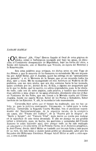 SAHAM! HAMSA!
•Q H, Héroes! ¡Oh, Vfras! Hemos llegado al final de estas páginas de
' piedra, como si hubiéramos navegado por bajo las aguas, en direc-
ción al Continente desaparecido de Hiperbórea, bajo los hielos del alma, a
bordo del Ca/euche, con el Hombre que Volverá, en espera del Retorno y
la Resurrección.
Son estas palabras muy antiguas, no dichas antes en este Yuga de
los Héroes y que la mayoría de los humanos no entenderán. Me son impues-
tas por Adolf Hitler, por el Avatara, quien las entrega en mi "pensamiento
no pensado" y en la Memoria de la Sangre, que yo no recuerdo todos los
días, sino a veces. Me ha acompañado en esta Aventura mi Walkiria de Hi-
perbórea, con sus ojos azules, que son dos ventanas hacia la luz increada,
quien combate por mí, dentro de mí. Si Ella, o alguien me preguntara qué
es lo que he dicho, qué he escrito, no sabría responderles, pues lo he olvida-
do todo, cada una de estas páginas, cada palabra, y tendría que descender
muy adentro y muy abajo en las aguas abismales, abordando otra vez el Bar-
co Fantasma de los Polos, que me llevará a la Morada oculta del Ultimo
Avatiíra, donde me espera Wotan, Señor de los Poetas y Soñadores, Señor
también de los Ejércitos. Y, allí, lo recordaría todo nuevamente.
Camarada, bien sabes que el tiempo ha madurado, que no hay ca-
bida ya para la política contingente. Unicamente, lo habrá para la meta-
política. Terminada la Segunda Guerra Mundial, tras el grandioso experi-
mento del Nacionalsocialismo, de la alquimia racista, de la economía
sin usura, del "Fre.nte del Trabajo", de la "Fuerza por la Alegría", de
"Suelo y Sangre", del "Espacio Vital", nada nuevo ya queda por realizar
en la superficie de esta tierra devastada. Y ello no porque no sea posible
volver a intentarlo, pues, de hecho, los guerreros y camaradas del Círculo
Externo lo están haciendo aquí, sino porque todo ya ha sido realizado
en otra parte y en otra tierra. En la Primera Tierra, en el Anticton pitagórico,
la Anti-Tierra, donde Adolf Hitler se trasladó con los más fieles y más puros
de su raza, los más leales y donde jamás podrá ser alcanzado, salvo por los
Iniciados del Hitlerismo Esotérico. Porque Adolf Hitler se salió a otro espa-
cio, a otra realidad.
201
 