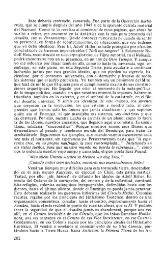 Esto deberás creérmelo, camarada. Fue parte de la Operación Barba-
rroja, que se cumple después del año 1945 y de la aparente derrota material
del Nazismo. Como te lo revelara al comienzo de estas páginas, que ahora he
vuelto a releer, me encontré en la Antártica con la más pura presencia del
Avatiíra, con su Pensamiento. Desde entonces nunca más he dejado de sentir
su presencia, en forma de acontecimientos, de situaciones, que son órdenes
que yo debo obedecer. Pero El, Adolf Hitler, se halla protegido por círculos
concéntricos de barreras impenetrables ("Noli me tangere!"). Solamente Ru-
dolf Hess, reconstruido en su cuerpo glorioso, de Vajra inmortal, en el Walhalla,
podrá encontrarse hoy en su presencia, en un hoy de Otro Tiempo. Y aunque
yo me esfuerzo por llegar también allí, como lo harás tú, camarada, sigo, sin
embargo, en este plano, en esta Segunda Tierra, para ayudarte a continuar
luchando juntos por esos grandes ideales, que no pierden su vigencia, ha-
ciéndose por el contrario universales, con el derrumbe y fracaso de todos
los sistemas que el judío propiciara. Yo también soy un prisionero del Mito,
que hará de mí lo que El quiera para el cumplimiento exacto de sus construc-
ciones arquetípicas. Ha llegado por esto el momento de la meta-política,
de la imago-política, cuando sin que nosotros mismos lo sepamos habremos
triunfado también en lo externo, y en el umbral de la catástrofe, en el filo
del desastre universal. Y serán los idealistas de este mundo, los jóvenes
que creyeron en la revolución, los que estarán a nuestro lado, al com-
prender que hemos sido los únicos que jamás claudicaron y que supimos
quién era el Enemigo, el que manejaba sus sistemas, sus doctrinas y que
las destruyó. Por ello, nuestra Lucha es en más de un plano, como lo fuera
la de los Dioses, nuestros ancestros, que llegaron aquí a combatir. Es simul-
tánea, solidaria, "sincronística". Porque nosotros somos esos Dioses que
descendieron al pesado y tenebroso mundo del Demiurgo, para tratar de
arrebatárselo. Seguiremos sus ejemplos, aun cuando veamos oscurecerse cada
vez más el horizonte, sin esperanzas ya. Perseveraremos hasta que "la espe-
ranza cree, en su propio naufragio, la cosa contemplada... " "Insistiendo en
los viejos sueños, para que nuestro mundo no pierda la esperanza... ", como
nos lo ordenara nuestro viejo amigo y camarada, el gran poeta Ezra Pound.
"Wan allem Untreu werden so bleiben wir dog Treu."
¡Cuando todos sean desleales, nosotros nos mantendremos fieles!
Vendrán tiempos muy difíciles para esta torturada tierra, descendien-
do en el más oscuro Kaliyuga, en especial en Chile, esta patria mística.
Tratad, por ello, ¡oh, héroes!, de difundir los ideales de Adolf Hitler. En
medio del Océano de la corrupción, del crimen y de la esclavitud, construid
islas-refugios, colonias autárquicas inexpugnables, defendidas hasta con los
dientes, hasta el último aliento, donde el Enemigo no pueda jamás penetrar.
Esto deberán realizarlo los guerreros hitleristas del Círculo Medio. Colonias
racistas, regidas por los principios del Hitlerismo Esotérico, dentro de una
organización concéntrica, circular, hacia el centro, implosivamente hacia el
A vatiira, hacia el más recóndito punto de vuestras almas, que es El. Y podréis
tener la seguridad de que el A vatiíra jamás os abandonará, porque una vez
allí, en el Centro inviolable de ese Círculo, que los lnkas llamaban Hui/ka-
nota, una vez sentados en el Centro de esa Flor Inexistente, en ese Cuartel-
Gendarmería, en esa Colonia regida por los principios ideales del Hitlerismo
Esotérico, El vendrá a revelaros el conocimiento de su Otra Ciencia, por-
tándoos hacia la Tierra Hueca, hacia Anticton, la Primera Tierra de los An-
202
 
