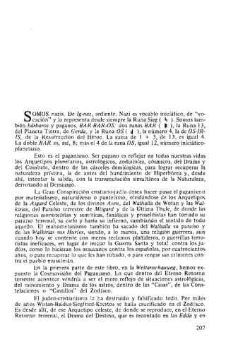 SOMOS nazis. De Ig-naz, ardiente. Nazi es vocablo iniciático, de "vo-
cación" y lo representa desde siempre la Runa Sieg ( ., ). Somos tam-
bién bárbaros y paganos. BAR-BAR-OS: dos runas BAR ( ~ ), la Runa 13,
del Planeta Tierra, de Cerda, y la Runa OS ( ~ ), la número 4, la de OS-IR-
IS, de la Resurrección del Héroe. La suma de 1 + 3, de 13, es igual 4.
La doble BAR es, así, 8; más el4 de la runa OS, igual 12, número iniciático-
planetario.
Esto es el paganismo. Ser pagano es reflejar en todas nuestras vidas
los Arquetipos planetarios, astrológicos, zodiacales, cósmicos, del Drama y
del Combate, dentro de las cárceles demiúrgicas, para lograr recuperar la
naturaleza prístina, la de antes del hundimiento de Hiperbórea y, desde
ahí, intentar la salida, con la transmutación simultánea de la Naturaleza,
derrotando al Demiurgo..
La Gran Conspiración cristiano-judía desea hacer pasar el paganismo
por materialismo, naturalismo o panteísmo, olvidándose de los Arquetipos
de la Asgard Celeste, de los divinos Asen, del Walhalla de Wotan y las Wal-
kirias, del Paraíso terrestre de Mitgard y de la Ultima Thule, de donde las
religiones monoteístas y semíticas, fanáticas y proselitistas han tomado su
paraíso terrenal, su cielo y hasta su infierno, cambiando el sentido de todo
aquello. El mahometanismo también ha sacado del Walhalla su paraíso y
de las Walkirias sus Hur(es, siendo, a lo menos, una religión guerrera, aun
cuando hoy se contente con meros reclamos plañideros, o guerrillas terro-
ristas ineficaces, en lugar de iniciar la Guerra Santa y total contra los ju-
díos, como lo hicieran los araucanos contra los españoles, por cuatrocientos
años, o para recuperar lo que les han robado, o para vengar sus crímenes con-
tra el pueblo musulmán.
En la primera parte de este libro, en la Weltanschauung, hemos ex-
puesto la Cosmovisión del Paganismo. Lo que dentro del Eterno Retorno
terrestre acontece vendría a ser el mero reflejo de situaciones astrológicas,
del movimiento y Drama de los astros, dentro de las "Casas", de las Cons-
telaciones o "Castillos" del Zodíaco.
El judea-cristianismo lo ha destruido y falsificado todo. Por miles
de años Wotan-Baldur-Siegfried-Krestos se halla crucificado en el Zodíaco.
Es desde allí, de ese Arquetipo celeste, de donde se reproduce, en el Eterno
Retorno terrenal, el Drama del Destino, que es recontado en las Edda y en
207
 