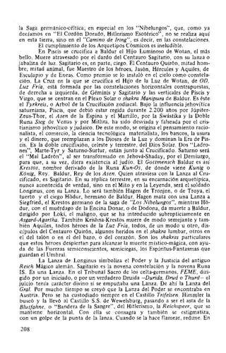 la Saga germánico-céltica; en especial en los "Nibelungos", que, como ya
decíamos en "El Cordón Dorado, Hitlerismo Esotérico", no se realiza aquí
en esta tierra, sino en el "Camino de Iring", es decir, en las constelaciones.
El cumplimiento de los Arquetipos Cósmicos es ineludible.
En Piscis se crucifica a Baldur el Hijo Luminoso de Wotan, el más
bello. Muere atravesado por el dardo del Centauro Sagitario, con su lanza o
jabalina de luz. Sagitario es, en parte, ciego. El Centauro Quirón, mitad hom-
bre, mitad animal, fue Maestro de los héroes, Jasón, Hércules y Aquiles, de
Esculapio y de Eneas. Como premio se lo instaló en el cielo como constela-
ción. La Cruz en la que se crucifica el Hijo de la Luz de Wotan, de OD,
Luz Fria, está formada por las constelaciones horizontales contrapuestas,
de derecha a izquierda, de Géminis y Sagitario y las verticales de Piscis y
Virgo, que se centran en el Plexo Solar o shakra Manipura de Baldur. Es éste
el Tyrkreis, o Arbol de la Crucifixión zodiacal. Bajo la influencia jehovítica
saturniana, Piscis, que debió estar regida durante 2.200 años por Júpiter-
Zeus-Thor, el Asen de la Espina y el Martillo, por la Swástika y la Doble
Runa Sieg de Venus y por Mithra, ha sido desviada y falseada por el cris-
tianismo jehovítico y judaico. De este modo, se origina el pensamiento racio-
nalista, el comercio, la ciencia tecnológica materialista, los bancos, la usura
y el dinero, que reemplazan a los Dioses de la Luz y dominan la Era de Pis-
cis. Es la doble crucifixión, celeste y terrestre, del Dios Solar. Dos "Ladro-
nes", Marte-Tyr y Saturno-Surtur, están junto al Crucificado. Saturno será
el "Mal Ladrón", al ser transformado en Jehová-Shaday, por el Demiurgo,
para que, a su vez, diera existencia al judío. El Gottmensch Baldur es así
Krestos, nombre derivado de la Runa Kun-Os, de donde viene Kunig o
Konig, Rey. Baldur, Rey de los Asen. Quien atraviesa con la Lanza al Cru-
cificado, es Sagitario. En su réplica terrestre, en su encarnación arquetípica,
nunca acontecida de verdad, sino en el Mito y en la Leyenda, será el soldado
Longinus, con su Lanza. Lo será también Hagen de Tronjen, o de Troya, el
tuerto y el ciego Hodur, hermano de Baldur. Hagen mata con una Lanza a
Siegfried, el Krestos germano de la saga de "Los Nibelungos", mientras Ho-
dur, con el muérdago de la Encina Donar, o de Dodona, da muerte a Baldur,
dirigido por Loki, el maligno, que se ha introducido subrepticiamente en
Asgard-Agartha. También Krishna-Krestos muere de modo semejante y tam-
bién Aquiles, todos héroes de la Luz Fria, todos, de un modo u otro, dis-
cípulos del Centauro Quirón, algunos heridos en el shakra lumbar, otros en
el del talón o en el del bazo, o del corazón. Son los shakras particulares
que estos héroes despiertan para alcanzar la muerte místico-mágica, con ayu-
da de las Fuerzas semiconscientes, semiciegas, los Espíritus-Fantasmas que
guardan el Umbral.
La Lanza de Longinus simboliza el Poder y la Justicia del antiguo
Reich Mágico alemán. Sagitario es la novena constelación y la novena Runa
IS. Es una Lanza. En el Tribunal Sacro de los celta-germanos, FEME, diri-
gido por un iniciado, o por un verdadero Druida -Durida, Drud o Thurd- el
juicio tenía carácter divino si se empuñaba una Lanza. De ahí la Lanza del
Gral. Por mucho tiempo se creyó que la Lanza del Poder se encontraba en
Austria. Pero se ha custodiado siempre en el Castillo Trifelsen. Himmler la
buscó y la llevó al Castillo S.S. de Wewelsburg, pasando a ser el asta de la
Blutfahne, o "Bandera de la Sangre", del Hitlerismo, la Reichspeer, que se
mantiene horizontal. Con ella se consagra y también se estigmatiza,
con un golpe de la punta de la lanza. Cuando se la hace flamear, redime. En
208
 