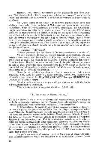 Sigamos, ¡oh, héroes!, navegando por las páginas de este libro, por-
que "las páginas de los libros son a veces dulces de navegar", como decía
Jasón, mi camarada de la juventud. Y cumpliré la promesa de ir revelandoos
las claves.
En "Quién Llama en los Hielos", en la misma página 28, un poco más
adelante, tras haber contemplado el Melimoyu por primera vez, escribo:
"Anclamos. Caen los velos bermejos del último crepúsculo. En ese anfitea-
tro de montañas los hilos de la noche se tejen. Todo es rojo. Sólo el agua
conserva su transparencia de vidrio, o de espejo. Estoy solo en la cubierta;
me inclino sobre la cuerda de la baranda y miro. Entonces, me parece distin-
guir un extraño movimiento del agua, que se hincha, comenzando a levan-
tarse, y un cuerpo parece estar a punto de aflorar en la superficie; gira un
tanto y se moviliza, dejando una línea tras de sí en el agua. ¿Estoy seguro de
lo que veo? ¿No será ilusión de esta luz y de esa sombra? Ahora se va alejan-
do. Entonces, grito:
"-¡Esperen! ¡Estoy aquí!
"Siento que unos ojos me observan. No estoy solo sobre la cubierta".
No dije, entonces, lo que vi... No era siquiera un submarino. Era una
extraña nave, como ese disco sobre la Montaña, en el Melimoyu, sólo que
ahora bajo el agua... La leyenda del Caleuche, el Barco Fantasma del Hemis-
ferio Sur (en el Hemisferio Norte ha sido llamado Wafeln) afirma que nave-
ga bajo el agua, con todas sus luces encendidas. Esto fue lo que yo vi, en esos
mares del sur del mundo y también saliendo del Melimoyu. En ambos casos,
procedería de la Tierra Hueca, interior.
Caleuche es palabra quechua (kechwa ), compuesta, del idioma
araucano. Che, significa hombre y caleu, retorno, vuelta. Así, Caleu-che es
el hombre que retorna; EL HOMBRE QUE VENDRA, que RETORNARA.
Después del Ultimo A vatára.
No vi a nadie entonces, mas presentí que alguien me indicaba hacia
el Polo, instándome a continuar.
Y fui a la Antártica. Y encontré al Führer, Adolf Hitler.
"EL PERRo EN LA EsTEPA HELADA"
Ya lo he dicho, la vida terrestre, dentro del espacio-tiempo, para algunos
se halla a menudo marcada por los "azares llenos de sentido", como los
llamara Nietzsche; esos fenómenos "acausales", "sincronísticos".
El Comandante de Aviación con el que navegamos hasta la Antárti-
ca era un piloto de guerra de apellidos González Rojas, a cargo del hidro-
avión Sikorsky. Insistentemente traté de convencerle de que voláramosjun-
tos hasta las planicies antárticas de la Reina Maud, frente al Mar de Weddell,
del lado del Océano Atlántico, donde la expedición alemana del Capitán
Ritscher había descubierto en 1936 los misteriosos oasis de aguas templadas
entre los hielos, sobrevolando altas montañas. También los alemanes encon-
traron una cadena de túneles prehistóricos bajo el hielo. En aquel entonces,
yo creía que las palabras del Almirante Doenitz sobre "el descubrimiento
de un paraíso terrenal, inexpugnable para el Führer", debían referirse a estos
oasis. Hoy pienso otra cosa.
No pude convencer al aviador, pero sí logré que el Mayor de Ejér-
cito Eduardo Saavedra Rojas me incluyera en su expedición, como el único
26
 
