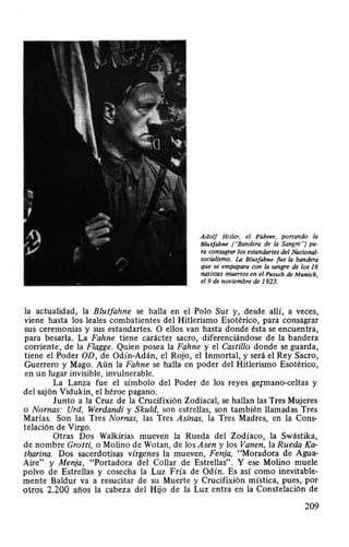 Adolf Hitler, el Führer, portando la
Blutfahne ("Bandera de la Sangre·~ pa-
ra consagrar los estandartes del Nacional-
socialismo. La Blutfahne fue la bandera
que se empapara con la sangre de los 16
nazistas muertos en el Putscb de Munich,
el 9 de noviembre de 1923.
la actualidad, la Blutfahne se halla en el Polo Sur y, desde allí, a veces,
viene hasta los leales combatientes del Hitlerismo Esotérico, para consagrar
sus ceremonias y sus estandartes. O ellos van hasta donde ésta se encuentra,
para besarla. La Fahne tiene carácter sacro, diferenciándose de la bandera
corriente, de la Flagge. Quien posea la Fahne y el Castillo donde se guarda,
tiene el Poder OD , de Odín-Adán, el Rojo, el Inmortal, y será el Rey Sacro,
Guerrero y Mago. Aún la Fahne se halla en poder del Hitlerismo Esotérico,
en un lugar invisible, invulnerable.
La Lanza fue el símbolo del Poder de los reyes ge¡mano-celtas y
del sajón Vidukin, el héroe pagano.
Junto a la Cruz de la Crucifixión Zodiacal, se hallan las Tres Mujeres
o Nomas: Urd, Werdandi y Skuld, son estrellas, son también llamadas Tres
Marias. Son las Tres Nomas, las Tres Asinas, la Tres Madres, en la Cons-
telación de Virgo.
Otras Dos Walkirias mueven la Rueda del Zodíaco, la Swástika,
de nombre Grotti, o Molino de Wotan, de los Asen y los Vanen, la Rueda Ka-
tharina. Dos sacerdotisas vírgenes la mueven, Fenja, "Moradora de Agua-
Aire" y Menja , "Portadora del Collar de Estrellas"_ Y ese Molino muele
polvo de Estrellas y cosecha la Luz Fría de Odín. Es así como inevitable-
mente Baldur va a resucitar de su Muerte y Crucifixión mística, pues, por
otros 2.200 años la cabeza del Hijo de la Luz entra en la Constelación de
209
 