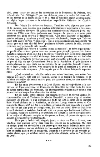 civil, para tratar de cruzar las montañas de la Península de Palmer, hoy
rebautizada "de O'Higgins" por los chilenos, para descender del otro lado,
en las tierras de la Reina Maud y en el Mar de Weddell, según yo imaginaba,
en algún lugar cercano a la misteriosa expedición hitlerista del Capitán
Ritscher.
No fuimos los únicos en fracasar. También hubo alguien que inten-
tó lo mismo, aun cuando con medios infinitamente superiores a los nues-
tros de aquellos tiempos. El Almirante norteamericano Richard Byrd mo-
vilizó en 1946 una flota poderosa con buques de guerra y aviones para
penetrar esa zona secreta y desconocida. Algo muy extraño le aconteció,
perdió aviones y hombres y debió regresar, declarando, luego, que "el ene-
migo está entre el Polo y nosotros". Esas y otras expresiones suyas sobre "la
tierra que está más allá del Polo" pudieron haberle costado la vida, desapa-
reciendo muy pronto de este mundo.
Cuando me refiero a "azares llenos de sentido", se debe a que ningu-
na predicción racional pudo hacerme pensar, por ejemplo, que un día, trans-
curridos cuarenta años, me iba a encontrar volando por las mismas regiones
de ese sur, siempre tras del Melimoyu, intentando penetrar sus no holladas
sendas, sus recónditos territorios, en un avión bimotor piloteado precisamen-
te por el hijo de ese Comandante Rojas de la Antártica. Y que íbamos a
accidentarnos en una pista no autorizada de un pueblito llamado Guadal,
en el lago General Carrera. Nos salimos de la pista al aterrizar y el avión se
dio una vuelta de campana. ¡Aún seguía yo en la misma búsqueda esperan-
zada!
¿Qué misteriosa relación existe con estos hombres, con estos "es-
píritus del aire", más allá del tiempo, como si el tiempo se borrara, o se
hubiese detenido, sin sentir más el paso de cuarenta años, en una suerte de
presente inmóvil?
En los años posteriores a la Gran Guerra, en mi expedición a la An-
tártica, no logré convencer al Comandante González de volar hasta los oasis
de aguas templadas; sin embargo, fue él precisamente quien hizo posible que
yo encontrara lo que buscaba entre los hielos.
En mi libro sobre aquella expedición lo relato en forma velada. Mi
conversación con el Teniente de Marina Kopaitié, a quien doy el nombre
supuesto de Pilniak, y que permaneció todo un año a cargo de la primera
Base Naval chilena en la Antártica, es alusiva. Luego cuento cómo el Co-
mandante Rojas salió un día de esa Base, armado con una escopeta y disparó
un tiro en ese aire puro y transparente. Tal vez un cristal fino se trizara en
la sutil atmósfera invisible, haciendo que un perro, que habíamos traído en
la fragata, escapara aullando y se perdiera en la lejanía, junto a los glaciares.
A lo mejor el disparo rompió su tímpano; o bien, el perro vio aparecer a
alguien detrás del vidrio destrozado.
Este perro había sido elegido junto a otros en Punta Arenas, cre-
yéndose que pudiera servir para tirar los trineos en la Antártica. Me hice
su amigo, pues me recordaba a un perro que tuve en mi infancia, en el cam-
po de mis padres, en los aledaños de Los Andes. Por ello realicé una expedi-
ción solitaria para ir en su búsqueda, tratando de salvarlo de las voraces ga-
viotas skúas, que ya volaban sobre su pelambre dorada, sobre su "Vellocino
de Oro".
* * *
27
 