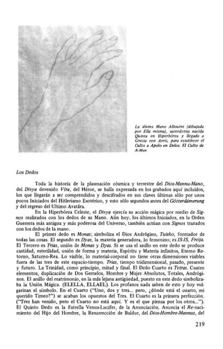 Los Dedos
La divina Mano Allouine (dibujada
por Ella misma), sacerdotisa nacida
Quinta en Hiperbórea y llegada a
Grecia con Avris, para establecer el
Culto a Apolo en Delos. El Culto de
A-Mor.
Toda la historia de la plasmación cósmica y terrestre del Dios-Mannu-Mano,
del Divya devenido Víra, del Héroe, se halla expresada en los grabados aquí incluidos,
los que llegarán a ser comprendidos y descifrados en sus claves últimas sólo por unos
pocos Iniciados del Hitlerismo Esotérico, y esto sólo segundos antes del G6tterdiimerung
y del regreso del Ultimo Avatara.
En la Hiperbórea Celeste, el Divya ejercía su acción mágica por medio de Sig-
nos realizados con los dedos de su Mano. Aún hoy, los últimos Iniciados, en la Orden
Guerrera más antigua y más poderosa del Universo, también actúan con Signos trazados
con los dedos de la mano.
El primer dedo es Monas; simboliza el Dios Andrógino, Tuisko, formador de
todas las cosas. El segundo es Dyas, la materia generadora, lo femenino; es JS-IS, Freija.
El Tercero es Trias, unión de Monas y Dyas. Si se usa el anillo en este dedo se produce
castidad, esterilidad, unión de forma y materia, Espíritu y Materia infinitos, Eterno Re-
torno, Saturno-Rea. Lo visible, lo material-corporal no tiene otras dimensiones visibles
fuera de las tres de este espacio-tiempo. Trias, tiempo tridimensional, pasado, presente
y futuro. La Trinidad, como principio, mitad y final. El Dedo Cuarto es Tetras. Cuatro
elementos, duplicación de Dos Gemelos, Hombre y Mujer Absolutos, Totales, Andrógi-
nos. El anillo del matrimonio, en la más lejana antigüedad, puesto en este dedo simboliza-
ba la Unión Mágica. (ELELLA, ELLAEL). Los profanos nada saben de esto y hoy vul-
garizan el símbolo. En el Cuarto ("Uno, dos y tres... pero, ¿dónde está el cuarto, mi
querido Timeo?") se acaban los opuestos del Tres. El Cuarto es la primera perfección.
("Tres han venido, pero el Cuarto no está aquí. Y es el que piensa por los otros...").
El Quinto Dedo es la Estrella Venus-Lucifer, de la Anunciación. Anuncia el Re-naci-
miento del Hijo del Hombre, la Resurrección de Baldur, del Dios-Hombre-Mannus, del
219
 