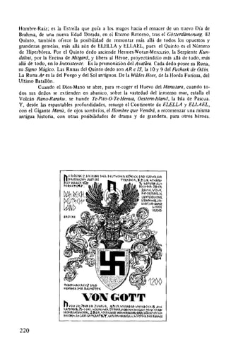 Hombre-Raíz; es la Estrella que guía a los magos hacia el renacer de un nuevo Día de
Brahma, de una nueva Edad Dorada, en el Eterno Retorno, tras el Gotterdiimernng. El
Quinto, también ofrece la posibilidad de remontar más allá de todos los opuestos y
grandezas gemelas, más allá aún de ELELLA y ELLAEL, pues el Quinto es el Número
de Hiperbórea. Por el Quinto dedo asciende Hermes-Wotan-Mercurio, la Serpiente Kun-
dalini, por la Encina de Mitgard, y libera al Héroe, proyectándolo más allá de todo, más
allá de todo, en lo Inexistente. Es la premonición del Avatara. Cada dedo posee su Runa,
su Signo Mágico. Las Runas del Quinto dedo sonAR e !S, la 10 y 9 del Futhark de Odín.
La Runa Ares la del Fuego y del Sol antiguos. De la Wildes Heer, de la Horda Furiosa, del
Ultimo Batallón.
Cuando el Dios-Mano se abre, para re-coger el Huevo del Manutara, cuando to-
dos sus dedos se extienden en abanico, sobre la vastedad del inmenso mar, estalla el
Volcán Rano-Raraku, se hunde Te-Pito-0-Te-Henua, Oestem-Island, la Isla de Pascua.
Y, desde las espantables profundidades, resurge el Continente de ELELLA y ELLAEL,
con el Gigante Manú, de ojos sombríos, el Hombre que Vendrá, a recomenzar una misma
antigua historia, con otras posibilidades de drama y de grandeza, para otros héroes.
220
1-~MP~~I>.KMIJz IJNI>
HAMM~~ !>«!<. fl.AIJH~tN
VONGOTT
hVOM 1!1<. ~B~f<.IJII.ZVM VIl., 1.h1Ji<.,~t~RN~l~~~t~INB<><K'!S A~~~AtiJRN"t, h4<>KJ,'<<Hl-I~~"~II..~~~N~R,H~RRVON Mlt~Rt,I.~KH ~i~R~
~J<H~RM~N.,<H~N, 2.h 1.11, "t~RNBI~~ WA""~RMANN~.WA:<H1'~R N"
F~J<H~" A"~ARi-M INAI>:tt,'Y,~Ati!RN•H~IM~A>~. "<HI:i~i>. ~~1 FA""~N
 