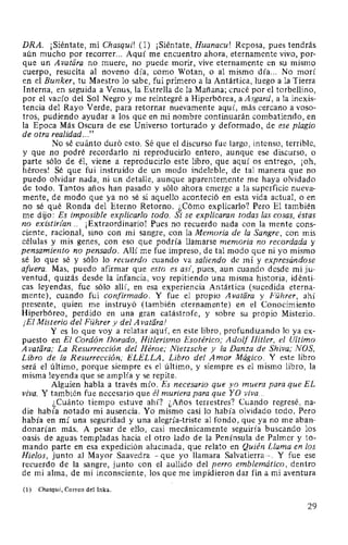 DRA. ¡Siéntate, mi Chasqui! (1) ¡Siéntate, Huanacu! Reposa, pues tendrás
aún mucho por recorrer... Aquí me encuentro ahora, eternamente vivo, por-
que un Avatara no muere, no puede morir, vive eternamente en su mismo
cuerpo, resucita al noveno día, como Wotan, o al mismo día... No morí
en el Bunker, tu Maestro lo sabe, fui primero a la Antártica, luego a la Tierra
Interna, en seguida a Venus, la Estrella de la Mañana; crucé por el torbellino,
por el vacío del Sol Negro y me reintegré a Hiperbórea, a Asgard, a la inexis-
tencia del Rayo Verde, para retornar nuevamente aquí, más cercano a voso-
tros, pudiendo ayudar a los que en mi nombre continuarán combatiendo, en
la Epoca Más Oscura de ese Universo torturado y deformado, de ese plagio
de otra realidad..."
No sé cuánto duró esto. Sé que el discurso fue largo, intenso, terrible,
y que no podré recordarlo ni reproducirlo entero, aunque ese discurso, o
parte sólo de él, viene a reproducirlo este libro, que aquí os entrego, ¡oh,
héroes! Sé que fui instruido de un modo indeleble, de tal manera que no
puedo olvidar nada, ni un detalle, aunque aparentemente me haya olvidado
de todo. Tantos años han pasado y sólo ahora emerge a la superficie nueva-
mente, de modo que ya no sé si aquello aconteció en esta vida actual, o en
no sé qué Ronda del Eterno Retorno. ¿Cómo explicarlo? Pero El también
me dijo: Es imposible explicarlo todo. Si se explicaran todas las cosas, éstas
no existirfan... ¡Extraordinario! Pues no recuerdo nada con la mente cons-
ciente, racional, sino con mi sangre, con la Memoria de la Sangre, con mis
células y mis genes, con eso que podría llamarse memoria no recordada y
pensamiento no pensado. Allí me fue impreso, de tal modo que ni yo mismo
sé lo que sé y sólo lo recuerdo cuando va saliendo de mí y expresándose
afuera. Mas, puedo afirmar que esto es asi, pues, aun cuando desde mi ju-
ventud, quizás desde la infancia, voy repitiendo una misma historia, idénti-
cas leyendas, fue sólo allí, en esa experiencia Antártica (sucedida eterna-
mente), cuando fui confirmado. Y fue el propio Avatéira y Führer, ahí
presente, quien me instruyó (también eternamente) en el Conocimiento
Hiperbóreo, perdido en una gran catástrofe, y sobre su propio Misterio.
¡El Misterio del Führer y del A vatéira!
Y es lo que voy a relatar aquí, en este libro, profundizando lo ya ex-
puesto en El Cordón Dorado, Hitlerismo Esotérico; Adolf Hitler, el Ultimo
A vatiíra; La Resurrección del Héroe; Nietzsche y la Danza de Shiva; NOS,
Libro de la Resurrección; ELELLA, Libro del Amor Mágico. Y este libro
será el último, porque siempre es el último, y siempre es el mismo libro, la
misma leyenda que se amplía y se repite.
Alguien habla a través mío. Es necesario que yo muera para que EL
viva. Y también fue necesario que él muriera para que YO viva...
¿Cuánto tiempo estuve ahí? ¿Años terrestres? Cuando regresé, na-
die había notado mi ausencia. Yo mismo casi lo había olvidado todo. Pero
había en mí una seguridad y una alegría-triste al fondo, que ya no me aban-
donarían más. A pesar de ello, casi mecánicamente seguiría buscando los
oasis de aguas templadas hacia el otro lado de la Península de Palmer y to-
mando parte en esa expedición alucinada, que relato en Quién Llama en los
Hielos, junto al Mayor Saavedra -que yo llamara Salvatierra-. Y fue ese
recuerdo de la sangre, junto con el aullido del perro emblemático, dentro
de mi alma, de mi inconsciente, los que me impidieron dar fin a mi aventura
(1) Chasqui, Correo del Inka.
29
 