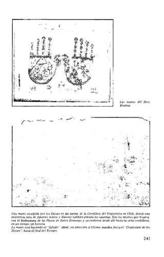 Las manos del Dios
Krishna.
Una mano esculpida por los Dioses en las sierras de la Cordillera del Tinguiririca en Chile, donde una
misteriosa raza de gigantes rubios y blancos también pintara las cavernas. Son los mismos que levanta·
ron ellntibuatana de las Playas de Santo Domingo y ascendieron desde alli hasta las altas cordilleras,
en un tiempo sin historia.
La mano está haciendo el "Saludo" íHeil!, en dirección al Ultimo Avatara, hacia el "Crepúsculo de los
Dioses", hacia el final del Tiempo.
241
 