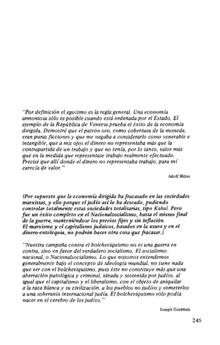 "Por definición el ego(smo es la regla general. Una econom(a
armoniosa sólo es posible cuando está ordenada por el Estado. El
ejemplo de la República de Venecia prueba el éxito de la econom(a
dirigida. Demostré que el patrón oro, como cobertura de la moneda,
eran puras ficciones y que me negaba a considerarlo como venerable e
intangible, que a mis ojos el dinero no representaba más que la
contrapartida de un trabajo y que no ten(a, por lo tanto, valor más
que en la medida que representase trabajo realmente efectuado.
Precisé que al/( donde el dinero no representaba trabajo, para m(
carecfa de valor. "
Adolf Hitler
(Por supuesto que la economía dirigida ha fracasado en las sociedades
marxistas, y ello porque el judío así lo ha deseado, pudiendo
controlar totalmente estas sociedades totalitarias, tipo Kahal. Pero
fue un éxito completo en el Nacionalsocialismo, hasta el mismo final
de la guerra, manteniéndose los precios fijos y sin inflación.
El marxismo y el capitalismo judaicos, basados en la usura y en el
dinero-entelequia, no podrán hacer otra cosa que fracasar.)
"Nuestra campaña contra el bolcheviquismo no es una guerra en
contra, sino en favor del verdadero socialismo. El socialismo
nacional, o Nacionalsocialismo. Lo que nosotros entendemos
generalmente bajo el concepto de ideolog(a mundial, no tiene nada
que ver con el bolcheviquismo, pues éste no constituye más que una
aberración patológica y criminal, ideada y sostenida por jud(os, al
igual que el capitalismo y el liberalismo, con el objeto de aniquilar
a la raza blanca y su civilización, a los pueblos no jud(os y someterlos
a una soberan(a internacional jud(a. El bolcheviquismo sólo pod(a
nacer en el cerebro de los jud(os."
Joseph Goebbels
245
 