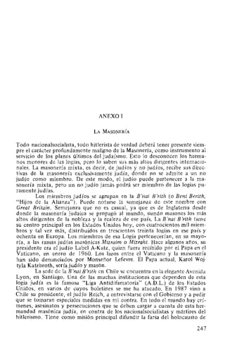 ANEXO 1
LA MASONERÍA
Todo nacionalsocialista, todo hitlerista de verdad deberá tener presente siem-
pre el carácter profundamente maligno de la Masonería, como instrumento al
servicio de los planes últimos del judaísmo. Esto lo desconocen los herma-
nos menores de las logias, pero lo saben sus más altos dirigentes internacio-
nales. La masonería mixta, es decir, de judíos y no judíos, recibe sus direc-
tivas de la masonería exclusivamente judía, donde no se admite a un no
judío como miembro. De este modo, el judío puede pertenecer a la ma-
sonería mixta, pero un no judío jamás podrá ser miembro de las logias pu-
ramente judías.
Los miembros judíos se agrupan en la B 'nai B'rith (o Beni Berith,
"Hijos de la Alianza"). Puede notarse la semejanza de este nombre con
Great Britain. Semejanza que no es casual, ya que es de Inglaterra desde
donde la masonería judaica se propagó al mundo, siendo masones los más
altos dirigentes de la nobleza y la realeza de ese país. La B 'nai B 'rith tiene
su centro principal en los Estados Unidos hoy, con cuatrocientos mil miem-
bros y tal vez más, distribuidos en trescientos treinta logias en ese país y
ochenta en Europa. Los miembros de esa Logia pertenecerían, en su mayo-
ría, a las ramas judías masónicas Mizraim o Mizrahi. Hace algunos años, su
presidente era el judío Label A-Katz, quien fuera recibido por el Papa en el
Vaticano, en enero de 1960. Los lazos entre el Vaticano y la masonería
han sido denunciados por Monseñor Lefevre. El Papa actual, Karol Woj-
tyla Katzbroth, sería judío y masón.
La sede de la B 'nai B 'rith en Chile se encuentra en la elegante Avenida
Lyon, en Santiago. Una de las muchas instituciones que dependen de esta
logia judía es la famosa "Liga Antidifamatoria" (A.D.L.) de los Estados
Unidos, en varios de cuyos boletines se me ha atacado. En 1987 vino a
Chile su presidente, el judío Reich, a entrevistarse con el Gobierno y a pedir
que se tomaran especiales medidas en mi contra. En todo el mundo hay crí-
menes, asesinatos y persecuciones que se deben cargar a cuenta de esta her-
mandad masónica judía, en contra de los nacionalsocialistas y mártires del
hitlerismo. Tiene como misión principal difundir la farsa del holocausto de
247
 