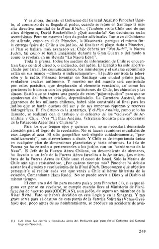 Y es ahora, durante el Gobierno del General Augusto Pinochet Ugar-
te, al comienzo de su llegada al poder, cuando se reúne en Santiago la más
alta directiva mundial de la B'nai B'rith... (También visita Chile uno de sus
altos dirigentes, David Rockefeller.) ¿Qué acordaría? Sus decisiones serán
secretísimas. Pero no estamos lejos de poder adivinarlas. Tanto en el Gobierno
de Allende, como en el de Pinochet, la Masonería persigue el mismo fin:
la entrega física de Chile a los judíos. Al finalizar el plazo dado a Pinochet,
el Plan se hallará muy avanzado ya. Chile deberá ser "Nai Judá", la Nueva
Judea, tal como se había imaginado durante la Gran Guerra y del modo a
como lo revelara en mi Revista "La Nueva Edad".
Toda la prensa, todos los medios de información de Chile se encuen-
tran bajo control directo, o indirecto, del judío. El Ejército ha sido apertre-
chado por Israel, las comunicaciones, los ministerios y el sistema económico
están en sus manos -directa o indirectamente-. El judío controla la televi-
sión y la radio. Piénsase levantar en Santiago una ciudad piloto judía,
verdadero enclave autónomo. Y nuestro sur del mundo será controlado
por estos parásitos, que desplazarán al elemento vernáculo, así como los
gorriones lo hicieran con los pájaros autóctonos de Chile, los chincoles y las
diucas. Bastó que se trajera una pareja de estos "pájaros-judíos" para que se
apoderaran del hábitat criollo, depredándolo. La Carretera Austral, obra
gigantesca de los militares chilenos, habrá sido construida al final para los
judíos que se harán dueños del sur y de sus inmensas riquezas y reservas
hidrográficas. El fin último es la Antártica. Y el Plan Andinia, como se lo ha
llamado, se realizará con el trabajo y el esfuerzo de los "esclavos" de Ar-
gentina y Chile. (Ver "El Plan Andinia. Estrategia Sionista para apoderarse
de la Patagonia Argentina y Chilena".)
Para los que tengan ojos y quieran ver, no se necesitará demasiada
atención para el logro de la revelación. No se hacen reuniones mundiales de
esas Logias al azar. El sitio geográfico será elegido cuidadosamente, "geo-
mánticamente", nos atreveríamos a decir. Y Chile es de importancia única
en cualquier plan de dimensiones planetarias y hasta cósmicas. La Isla de
Pascua ya ha entrado a pertenecerles a los judíos con un "aeródromo de la
Nasa". El Jefe de la Fuerza Aérea Chilena, un descendiente de alemanes,
ha llevado a un Jefe de la Fuerza Aérea Israelita a la Antártica. Los miem-
bros de la Fuerza Aérea de Chile usan el casco de Israel. Sólo la Marina de
Chile aún sigue resistiéndose. ¿Por cuánto tiempo más? Pinochet ha debido
acatar los dictados y resoluciones de la B'nai B'rith. Desconozco qué objetivo
perseguiría al recibir cada vez que venía a Chile al héroe hitlerista de la
aviación, Comandante Hans Rudel. No se puede servir a Dios y al Diablo al
mismo tiempo.
El comienzo del fin para nuestro país y para Pinochet ( 1), si es que al-
guna vez pensó en revelarse, se cumple cual}do lleva al Ministerio de Plani-
ficación de nuestro país (ODEPLAN), a un judío, de seguro un miembro de la
B'nai B'rith. Esto se habría decidido en esta Logia y en la Sinagoga. Y tan
grave sería para el destino de esta patria de la Estrella Solitaria (Venus-Oyei-
hue) que, poco antes de su nombramiento, se produce un accidente de avia-
(1) Este libro fue escrito y terminado antes del Plebiscito que puso fin al Gobierno del General
Augusto Pinochet.
249
 