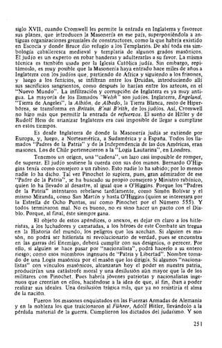 siglo XVII, cuando Cromwell les permite la entrada en Inglaterra y favorece
sus planes, que introducen la Masonería en ese país, superponiéndola a an-
tiguas organizaciones gremiales de constructores, como la que habría existido
en Escocia y donde Bruce dio refugio a los Templarios. De ahí toda esa sim-
bología caballeresca medieval y templaria de algunos grados masónicos.
El judío es un experto en robar banderas y adulteradas a su favor. La misma
técnica es también usada por la Iglesia Católica judía. Sin embargo, repi-
támoslo, es muy posible que la Masonería haya entrado hace miles de años a
Inglaterra con los judíos que, partiendo de Africa y siguiendo a los frisones,
y luego a los fenicios, se infiltran entre los Druidas, introduciendo allí
sus sacrificios sangrientos, como después lo harían entre los aztecas, en el
"Nuevo Mundo". La infiltración y corrupción de lnglatera es ya muy anti-
gua. La mayoría de los llamados "We/sh" son judíos. Inglaterra, Engeland,
"Tierra de Angeles", la Albión, de Albedo, la Tierra Blanca, resto de Hiper-
bórea, se transforma en Britain, B'nai B'rith, de los judíos. Así, Cromwell
no hizo más que permitir la entrada de refuerzos. El sueño de Hitler y de
Rudolf Hess de arianizar Inglaterra era casi imposible de llegar a cumplirse
en estos tiempos.
Es desde Inglaterra de donde la Masonería judía se extiende por
Europa, y, luego, a Norteamérica, a Sudamérica y a España. Todos los lla-
mados "Padres de la Patria" y de la Independencia de las dos Américas, eran
masones. Los de Chile pertenecieron a la "Logia Lautarina", en Londres.
Tenemos un origen, una "cadena", un lazo casi imposible de romper,
de superar. El judío sostiene la cuerda con sus dos manos. Bernardo O'Hig-
gins tenía como consejero a un rabino. Esto nadie lo ha sabido; por lo menos
nadie lo ha dicho. Tal vez Pinochet lo supiera, pues, gran admirador de ese
"Padre de la Patria", se ha buscado su propio consejero y Ministro rabínico,
quien lo ha llevado al desastre, al igual que a O'Higgins. Porque los "Padres
de la Patria" intentaron rebelarse tardíamente, como Simón Bolívar y el
mismo Miranda, como San Martín y hasta O'Higgins (quien se interesara por
la Estrella de Ocho Puntas, así como Pinochet por el Número 555). Y
todos terminaron mal. No es bueno, no es sano hacer un pacto con el Dia-
blo. Porque, al final, éste siempre gana.
El objeto de estos apéndices, o anexos, es dejar en claro a los hitle-
ristas, a los luchadores y camaradas, a los héroes de este Combate sin tregua
en la Historia del mundo, los peligros que los acechan. Si alguien es ma-
són, no podrá ser hitlerista ni revolucionario de verdad, pues se encuentra
en las garras del Enemigo, deberá cumplir con sus designios, o perecer. Por
ello, si alguien se hace pasar por "nacionalista", podrá hacerlo a su entero
riesgo; como esos miembros ingenuos de "Patria y Libertad". Nombre toma-
do de una Logia masónica por el masón que los dirigía. Si algunos "naciona-
listas" con vínculos masónicos, alcanzaran hoy el poder en nuestra patria,
producirían una catástrofe moral y una desilusión aún mayor que la de los
militares con Pinochet. Pues habría jóvenes patriotas y nacionalistas inge-
nuos que creerían en ellos, haciéndose a la idea de que, al fin, iban a poder
realizar sus ideales. Una desilusión trágica más, que ya no resistiría el alma
de la nación.
Fueron los masones enquistados en las Fuerzas Armadas de Alemania
y en la nobleza los que traicionaron al Führer, Adolf Hitler, llevándolo a la
pérdida material de la guerra. Cumplieron los dictados del judaísmo. Y son
251
 