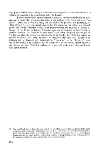 hoy, por idéntica causa, los que mantienen aherrojada a las dos Alemanias. (1)
Están destruyendo a la raza blanca sobre la Tierra.
Filiales masónicas, aparentemente inocuas, hechas especialmente para
agrupar y controlar al animal-hombre, a los Sudras, a los "animales con dos
patas", como los llama el judío, son los clubes de Leones, los Rotarios, los
"Boy Scouts", etcétera. Aquí caen todos los incautos, sin saber, en verdad,
quién los dirige. Presidente del Lyon International era el judío Clarence L.
Sturm. Y en Chile lo fueron hombres que en su tiempo pertenecieron al
partido nazista, sin conocer lo que significaba estar dirigidos por un judío.
No tenían idea de quién los controlaba en el fondo. En Chile no existe un
pueblo o aldea, por muy apartado e insignificante que sea, donde a su
entrada no se levante un monumento "Rotario", o de "Leones", para
dar la bienvenida al visitante. Es un anuncio a los masones, mejor dicho, a
los judíos, de que Chile les pertenece, y que allí serán muy bien recibidos.
Hasta por el cura.
(1) Hoy reunificada bajo la dirección masónica de los socialdemócratas y democristianos, de las trans-
nacionales, del consumismo capitalista, para servir los intereses y los fines del "mundialismo"
judío, teniendo que aceptar la mutilación de sus fronteras, conjuntamente con los planes para la
desaparición de sus características nacionales y raciales, en una próxima Europa unificada, dentro
del más puro estilo electrónico materialista, judeo-norteamericano.
252
 