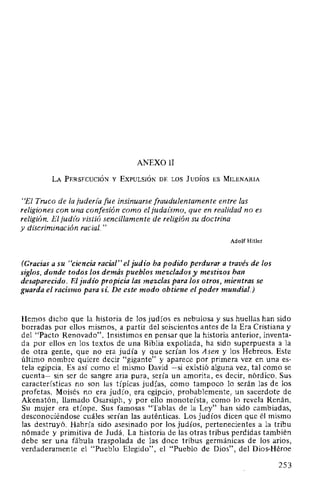 ANEXO 11
LA PERSECUCIÓN Y EXPULSIÓN DE LOS JUDÍOS ES MILENARIA
"El Truco de la juderz'a fue insinuarse fraudulentamente entre las
religiones con una confesión como el judaúmo, que en realidad no es
religión. El judfo vistió sencillamente de religión su doctrina
y discriminación racial."
Adolf Hitler
(Gracias a su "ciencia racial" el judío ha podido perdurar a través de los
siglos, donde todos los demás pueblos mezclados y mestizos han
desaparecido. El judío propicia las mezclas para los otros, mientras se
guarda el racismo para sí. De este modo obtiene el poder mundial.)
Hemos dicho que la historia de los judíos es nebulosa y sus huellas han sido
borradas por ellos mismos, a partir del seiscientos antes de la Era Cristiana y
del "Pacto Renovado". Insistimos en pensar que la historia anterior, inventa-
da por ellos en los textos de una Biblia expoliada, ha sido superpuesta a la
de otra gente, que no era judía y que serían los Asen y los Hebreos. Este
último nombre quiere decir "gigante" y aparece por primera vez en una es-
tela egipcia. Es así como el mismo David -si existió alguna vez, tal como se
cuenta- sin ser de sangre aria pura, sería un amorita, es decir, nórdico. Sus
características no son las típicas judías, como tampoco lo serán las de los
profetas. Moisés no era judío, era egipcio, probablemente, un sacerdote de
Akenatón, llamado Osarsiph, y por ello monoteísta, como lo revela Renán.
Su mujer era etíope. Sus famosas "Tablas de la Ley" han sido cambiadas,
desconociéndose cuáles serían las auténticas. Los judíos dicen que él mismo
las destruyó. Habría sido asesinado por los judíos, pertenecientes a la tribu
nómade y primitiva de Judá. La historia de las otras tribus perdidas también
debe ser una fábula traspalada de las doce tribus germánicas de los arios,
verdaderamente el "Pueblo Elegido", el "Pueblo de Dios", del Dios-Héroe
253
 