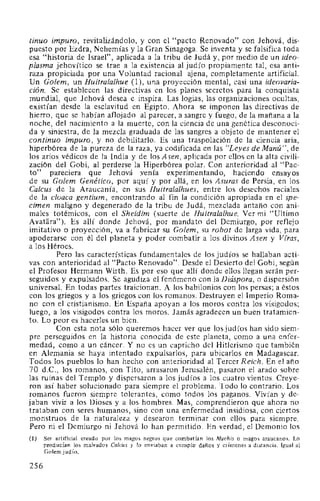 tinuo impuro, revitalizándolo, y con el "pacto Renovado" con Jehová, dis-
puesto por Ezdra, Nehemías y la Gran Sinagoga. Se inventa y se falsifica toda
esa "historia de Israel", aplicada a la tribu de Judá y, por medio de un ideo-
plasma jehovítico se trae a la existencia al judío propiamente tal, esa anti-
raza propiciada por una Voluntad racional ajena, completamente artificial.
Un Golem, un Huitralalhue (1 ), una proyección mental, casi una ideovaria-
ción. Se establecen las directivas en los planes secretos para la conquista
mundial, que Jehová desea e inspira. Las logias, las organizaciones ocultas,
existían desde la esclavitud en Egipto. Ahora se imponen las directivas de
hierro, que se habían aflojado al parecer, a sangre y fuego, de la mañana a la
noche, del nacimiento a la muerte, con la ciencia de una genética desconoci-
da y siniestra, de la mezcla graduada de las sangres a objeto de mantener el
continuo impuro, y no debilitarlo. Es una traspolación de la ciencia aria,
hiperbórea de la pureza de la raza, ya codificada en las "Leyes de Manú ", de
los arios védicos de la India y de los Asen, aplicada por ellos en la alta civili-
zación del Gobi, al perderse la Hiperbórea polar. Con anterioridad al "Pac-
to" pareciera que Jehová yenía experimentando, haciendo ensayos
de su Golem Genético, por aquí y por allá, en los Asuras de Persia, en los
Calcus de la Araucanía, en sus Huitralalhues, entre los desechos raciales
de la cloaca gentium, encontrando al fin la condición apropiada en el spe-
cimen maligno y degenerado de la tribu de Judá, mezclada antaño con ani-
males totémicos, con el Sheidim (suerte de Huitralalhue. Ver mi "Ultimo
Avatara"). Es allí donde Jehová, por mandato del Demiurgo, por reflejo
imitativo o proyección, va a fabricar su Golem, su robot de larga vida, para
apoderarse con él del planeta y poder combatir a los divinos Asen y Vfras,
a los Héroes.
Pero las características fundamentales de los judíos se hallaban acti-
vas con anterioridad al "Pacto Renovado". Desde el Desierto del Gobi, según
el Profesor Herrnann Wirth. Es por eso que allí donde ellos llegan serán per-
seguidos y expulsados. Se agudiza el fenómeno con la Diáspora, o dispersión
universal. En todas partes traicionan. A los babilonios con los persas; a éstos
con los griegos y a los griegos con los romanos. Destruyen el Imperio Roma-
no con el cristianismo. En España apoyan a los moros contra los visigodos;
luego, a los visigodos contra los moros. Jamás agradecen un buen tratamien-
to. Lo peor es hacerles un bien.
Con esta nota sólo queremos hacer ver que los judíos han sido siem-
pre perseguidos en la historia conocida de este planeta, como a una enfer-
medad, como a un cáncer. Y no es un capricho del Hitlerismo que también
en Alemania se haya intentado expulsarlos, para ubicarlos en Madagascar.
Todos los pueblos lo han hecho con anterioridad al Tercer Reich. En el año
70 d.C., los romanos, con Tito, arrasaron Jerusalén, pasaron el arado sobre
las ruinas del Templo y dispersaron a los judíos a los cuatro vientos. Creye-
ron así haber solucionado para siempre el problema. Todo lo contrario. Los
romanos fueron siempre tolerantes, como todos los paganos. Vivían y de-
jaban vivir a los Dioses y a los hombres. Mas, comprendieron que ahora no
trataban con seres humanos, sino con una enfermedad insidiosa, con ciertos
monstruos de la naturaleza y desearon terminar con ellos para siempre.
Pero ni el Demiurgo ni Jehová lo han permitido. En verdad, el Demonio los
(1) Ser artificial creado por los magos negros que combatían los Machis o magos araucanos. Lo
producían los malvados Ca/cus y lo enviaban a cumplir daños y crímenes a distancia. Igual al
Golem judío.
256
 