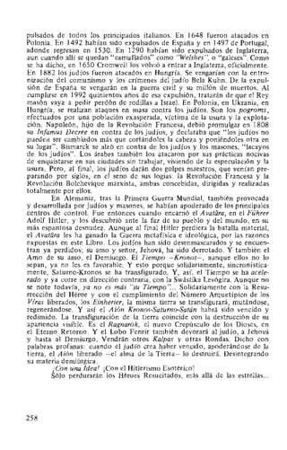 pulsados de todos los principados italianos. En 1648 fueron atacados en
Polonia. En 1492 habían sido expulsados de España y en 1497 de Portugal,
adonde regresan en 1530. En 1290 habían sido expulsados de Inglaterra,
aun cuando allí se quedan "camuflados" como "Welshes", o "galeses". Como
se ha dicho, en 1650 Cromwell los volvió a entrar a Inglaterra, oficialmente.
En 1882 los judíos fueron atacados en Hungría. Se vengarían con la entro-
nización del comunismo y los crímenes del judío Bela Kuhn. De la expul-
sión de España se vengarán en la guerra civil y su millón de muertos. Al
cumplirse en 1992 quinientos años de esa expulsión, tratarán de que el Rey
masón vaya a pedir perdón de rodillas a Israel. En Polonia, en Ukrania, en
Hungría, se realizan ataques en masa contra los judíos. Son los pogroms,
efectuados por una población exasperada, víctima de la usura y la explota-
ción. Napoleón, hijo de la Revolución Francesa, debió promulgar en 1808
su Infamus Decree en contra de los judíos, y declaraba que "los judíos no
pueden ser cambiados más que cortándoles la cabeza y poniéndoles otra en
su lugar". Bismarck se alzó en contra de los judíos y los masones, "lacayos
de los judíos". Los árabes también los atacaron por sus prácticas nocivas
de enquistarse en sus ciudades sin trabajar, viviendo de la especulación y la
usura. Pero, al final, los judíos darán dos golpes maestros, que venían pre-
parando por siglos, en el seno de sus logias: la Revolución Francesa y la
Revolución Bolchevique marxista, ambas concebidas, dirigidas y realizadas
totalmente por ellos.
En Alemania, tras la Primera Guerra Mundial, también provocada
y desarrollada por judíos y masones, se habían apoderado de los principales
centros de control. Fue entonces cuando encarnó el A vatara, en el Führer
Adolf Hitler, y los descubrió ante la faz de su pueblo y del mundo, en su
más espantosa desnudez. Aunque al final Hitler perdiera la batalla material,
el A vatara les ha ganado la Guerra metafísica e ideológica, por las razones
expuestas en este Libro. Los judíos han sido desenmascarados y se encuen-
tran ya perdidos; su amo y señor, Jehová, ha sido derrotado. Y también el
Amo de su amo, el Demiurgo. El Tiempo -Kronos-, aunque ellos no lo
sepan, ya no les es favorable. Y esto porque solidariamente, sincronística-
mente, Saturno-Kronos se ha transfigurado. Y, así, el Tiempo se ha acele-
rado y ya corre en dirección contraria, con la Swástika Levógira. Aunque no
se note todavía, ya no es más "su Tiempo"... Solidariamente con la Resu-
rrección del Héroe y con el cumplimiento del Número Arquetípico de los
Viras liberados, los Einherier, la misma tierra se transfigurará, mutándose,
regenerándose. Y así el Aión Kronos-Saturno-Satán habrá sido vencido y
redimido. La transfiguración de la tierra coincide con la destrucción de su
apariencia visible. Es el Ragnarok, el nuevo Crepúsculo de los Dioses, en
el Eterno Retorno. Y el Lobo Fenrir también devorará al judío, a Jehová
y hasta al Demiurgo. Vendrán otros Kalpas y otras Rondas. Dicho con
palabras profanas: cuando el judío crea haber vencido, apoderándose de la
tierra, el Aión liberado -el alma de la Tierra- lo destruirá. Desintegrando
su materia demiúrgica.
¡Con una Ideal ¡Con el Hitlerismo Esotérico!
Sólo perdurarán los Héroes Resucitados, más allá de las estrellas...
258
 