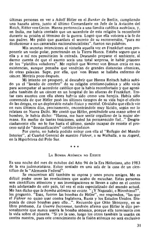 últimas personas en ver a Adolf Hitler en el Bunker de Berlín, cumpliendo
una hazaña aérea, junto al último Comandante en Jefe de la Aviación del
Reich, Ritter von Greim. Hanna pertenecía a una familia católica austríaca, y,
en India, me había contado que un sacerdote de esta religión la reconfortó
durante su prisión al término de la guerra. Logró que ella volviera a la fe de
sus padres. Me pidió que guardara el secreto de su reconversión, "para no
desilusionar a sus camaradas nacionalsocialistas", fueron sus palabras.
Mis secretas intenciones al vistarla aquella vez en Frankfurt eran pro-
ponerle un vuelo polar, penetrando en la Tierra Hueca. Estaba seguro que a
ella y a mí nos permitirían la entrada. Deseando preparar el ambiente, al
darme cuenta de que el asunto sería una total sorpresa, le hablé primero
de los "platillos voladores". Me replicó que Werner von Braun creía en sus
existencias, aunque pensaba que vendrían de grandes distancias cósmicas,
de otras galaxias. Supe, por ella, que ·von Braun se hallaba enfermo de
cáncer. Moriría poco después.
Mi intento no prosperó, al descubrir que Hanna Reitsch había sufri-
do ya el "lavado de cerebro" de su religión cristiano-judaica y sólo vivía
para acompañar al sacerdote católico que la había reconfortado y que agoni-
zaba también de un cáncer en un hospital de las afueras de Frankfurt. Tra-
tar esos asuntos con ella ahora hab.ría sido como una herejía. Había sido
convencida de que Hitler pasó los últimos tiempos de su vida bajo el efecto
de las drogas, en un deplorable estado físico y mental. Olvidaba que ella le vio
en esos últimos días, precisamente, encontrándole muy lúcido, según me lo
relatara en Nueva Delhi. Me contó que Hitler, poniéndole una mano sobre el
hombro, le había dicho: "Hanna, me hace sentir orgulloso de la mujer ale-
mana. En medio de tantas traiciones, usted ha permanecido fiel..." Desgra-
ciadamente ella no lo fue hasta el último, siendo incapaz de resistir el pro-
ceso sutil de "desnazificación" católico-judaico.
Por cierto, no habría podido entrar con ella al "Refugio del Mundo
Interior", al Cuartel General de nuestro Führer, a su Walhalla, a su Asgard,
en la Hiperbórea del Polo Sur.
* * *
LA BoMBA ATÓMICA NO ExiSTE
Es una noche del mes de octubre del Año 94 de la Era Hitleriana, año 1983
de la era judeocristiana. Estoy sentado en una sala de la casa de un cien-
tífico de la "Alemania Federal".
Se encuentran allí también su esposa y unos pocos amigos. Me es
difícil poder creer las revelaciones que acabo de escuchar. Estas personas
son científicos atómicos y sus investigaciones se llevan a cabo en el centro
más adelantado de este país, tal vez el más especializado del mundo actual.
Me han dicho que la bomba atómica no existe. "¿Y Nagasaki, e Hiroshima?",
les pregunto. "Esas, fueron las bombas de Hitler", me responden, "las que
el Führer no quiso usar contra Inglaterra, Rusia y los Estados Unidos. Dis-
ponía de cinco bombas para ello...". Recuerdo que Otto Skorzeny, en su
libro póstumo, La Guerre Inconnue, también afirma que Hitler le dijo per-
sonalmente que nunca usaría la bomba atómica, porque ella terminaría con
la vida sobre el planeta. "Si yo la uso, luego los otros también la usarán en
contra nuestra, pues este conocimiento de la fisión atómica no será exclusivo
31
 