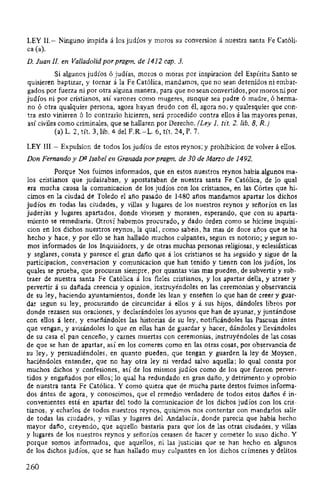 LEY 11.- Ninguno impida á los judíos y moros su conversion á nuestra santa Fe Católi-
ca (a).
D. Juan JI. en Valladolid por pragm. de 1412 cap. 3.
Si algunos judíos ó judías, moros o moras por inspiracion del Espíritu Santo se
quisieren baptizar, y tornar á la Fe Católica, mandamos, que no sean detenidos ni embar-
gados por fuerza ni por otra alguna manera, para que no sean convertidos, por moros ni por
judíos ni por cristianos, así varones como mugeres, aunque sea padre ó madre, ó herma-
no ó otra qualquier persona, agora hayan deudo con él, agora no; y qualesquier que con-
tra esto vinieren ó lo contrario hicieren, será procedido contra ellos á las mayores penas,
así civiles como criminales, que se hallaren por Derecho. (Ley J. tit. 2. lib. 8, R.)
(a) L. 2, tít. 3, lib. 4 del F.R.-L. 6, tít. 24, P. 7.
LEY III.- Expulsion de todos los judíos de estos reynos; y prohibicion de volver á ellos.
Don Fernando y DU Isabel en Granada por pragm. de 30 de Marzo de 1492.
Porque Nos fuimos informados, que en estos nuestros reynos habia algunos ma-
los cristianos que judaizaban, y apostataban de nuestra santa Fe Católica, de lo qual
era mucha causa la comunicacion de los judíos con los cristianos, en las Córtes que hi-
cimos en la ciudad de Toledo el año pasado de 1480 años mandamos apartar los dichos
judíos en todas las ciudades, y villas y lugares de los nuestros reynos y señoríos en las
juderías y lugares apartados, donde viviesen y morasen, esperando, que con su aparta-
miento se remediaria. Otrosí habemos procurado, y dado órden como se hiciese inquisi-
cion en los dichos nuestros reynos, la qual, como sabeis, ha mas de doce años que se ha
hecho y hace, y por ello se han hallado muchos culpantes, segun es notorio; y segun so-
mos informados de los Inquisidores, y de otras muchas personas religiosas, y eclesiásticas
y seglares, consta y paresce el gran daño que á los cristianos se ha seguido y sigue de la
participacion, conversacion y comunicacion que han tenido y tienen con los judíos, los
quales se prueba, que procuran siempre, por quantas vias mas pueden, de subvertir y sub-
traer de nuestra santa Fe Católica á los fieles cristianos, y los apartar della, y atraer y
pervertir á su dañada creencia y opinion, instruyéndoles en las ceremonias y observancia
de su ley, haciendo ayuntamientos, donde les lean y enseñen lo que han de creer y guar-
dar segun su ley, procurando de circuncidar á ellos y á sus hijos, dándoles libros por
donde rezasen sus oraciones, y declarándoles los ayunos que han de ayunar, y juntándose
con ellos á leer, y enseñándoles las historias de su ley, notificándoles las Pascuas ántes
que vengan, y avisándoles lo que en ellas han de guardar y hacer, dándoles y llevándoles
de su casa el pan cenceño, y carnes muertas con ceremonias, instruyéndoles de las cosas
de que se han de apartar, así en los comeres como en las otras cosas, por observancia de
su ley, y persuadiéndoles, en quanto pueden, que tengan y guarden la ley de Moysen,
haciéndoles entender, que no hay otra ley ni verdad salvo aquella; lo qual consta por
muchos dichos y confesiones, así de los mismos judíos como de los que fueron perver-
tidos y engañados por ellos; lo qual ha redundado en gran daño, y detrimento y oprobio
de nuestra santa Fe Católica. Y como quiera que de mucha parte destos fuimos informa-
dos ántes de agora, y conoscimos, que el remedio verdadero de todos estos daños é in-
convenientes está en apartar del todo la comunicacion de los dichos judíos con los cris-
tianos, y echarlos de todos nuestros reynos, quisimos nos contentar con mandarlos salir
de todas las ciudades, y villas y lugares del Andalucía, donde parecia que habia hecho
mayor daño, creyendo, que aquello bastaria para que los de las otras ciudades, y villas
y lugares de los nuestros reynos y señoríos cesasen de hacer y cometer lo suso dicho. Y
porque somos informados, que aquellos, ni las justicias que se han hecho en algunos
de los dichos judíos, que se han hallado muy culpantes en los dichos crímenes y delitos
260
 