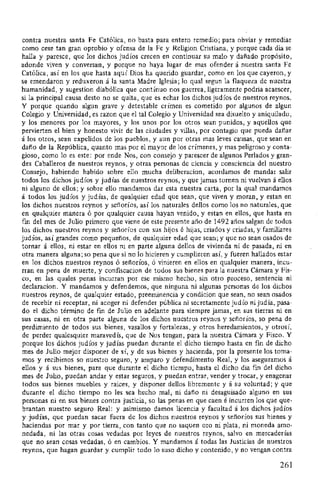 contra nuestra santa Fe Católica, no basta para entero remedio; para obviar y remediar
como cese tan gran oprobio y ofensa de la Fe y Religion Cristiana, y porque cada dia se
halla y paresce, que los dichos judíos crecen en continuar su malo y dañ:ado propósito,
adonde viven y conversan, y porque no haya lugar de mas ofender á nuestra santa Fe
Católica, así en los que hasta aquí Dios ha querido guardar, como en los que cayeron, y
st~ emendaron y reduxeron á la santa Madre Iglesia; lo qual segun la flaqueza de nuestra
humanidad, y sugestion diabólica que contínuo nos guerrea, ligeramente podria acaescer,
si la principal causa desto no se quita, que es echar los dichos judíos de nuestros reynos.
Y porque quando algun grave y detestable crímen es cometido por algunos de algun
Colegio y Universidad, es razon que el tal Colegio y Universidad sea disuelto y aniquilado,
y los menores por los mayores, y los unos por los otros sean punidos, y aquellos que
pervierten el bien y honesto vivir de las ciudades y villas, por contagio que pueda dañ:ar
á los otros, sean expelidos de los pueblos, y aun por otras mas leves causas, que sean en
dañ:o de la República, quanto mas por el mayor de los crímenes, y mas peligroso y conta-
gioso, como lo es este: por ende Nos, con consejo y parescer de algunos Perlados y gran-
des Caballeros de nuestros reynos, y otras personas de ciencia y consciencia del nuestro
Consejo, habiendo habido sobre ello mucha deliberacion, acordamos de mandar salir
todos los dichos judíos y judías de nuestros reynos, y que jamas tomen ni vuelvan á ellos
ni alguno de ellos; y sobre ello mandamos dar esta nuestra carta, por la qual mandamos
á todos los judíos y judías, de qualquier edad que sean, que viven y moran, y estan en
los dichos nuestros reynos y señ:oríos, así los naturales dellos como los no naturales, que
en qualquier manera ó por qualquier causa hayan venido, y estan en ellos, que hasta en
fm del mes de Julio primero que viene de este presente afio de 1492 añ:os salgan de todos
los dichos nuestros reynos y s-eñ:oríos con sus hijos é hijas, criados y criadas, y familiares
judíos, así grandes como pequeñ:os, de qualquier edad que sean; y que no sean osados de
tornar á ellos, ni estar en ellos ni en parte alguna dellos de vivienda ni de pasada, ni en
otra manera alguna; so pena que si no lo hicieren y cumplieren así, y fueren hallados estar
en los dichos nuestros reynos ó señ:oríos, ó vinieren en ellos en qualquier manera, incu-
rran en pena de muerte, y confiscacion de todos sus bienes para la nuestra Cámara y Fis-
co, en las quales penas incurran por ese mismo hecho, sin otro proceso, sentencia ni
declaracion. Y mandamos y defendemos, que ninguna ni algunas personas de los dichos
nuestros reynos, de qualquier estado, preeminencia y condicion que sean, no sean osados
de recebir ni receptar, ni acoger ni defender pública ni secretamente judío ni judía, pasa-
do el dicho término de fm de Julio en adelante para siempre jamas, en sus tierras ni en
sus casas, ni en otra parte alguna de los dichos nuestros reynos y señ:oríos, so pena de
perdimiento de todos sus bienes, vasallos y fortalezas, y otros heredamientos, y otrosí,
de perder qualesquier maravedís, que de Nos tengan, para la nuestra Cámara y Fisco. Y
porque los dichos judíos y judías puedan durante el dicho tiempo hasta en fin de dicho
mes de Julio mejor disponer de sí, y de sus bienes y hacienda, por la presente los toma-
mos y recibimos so nuestro seguro, y amparo y defendimento Real, y los aseguramos á
ellos y á sus bienes, para que durante el dicho tiempo, hasta el dicho dia fm del dicho
mes de Julio, puedan andar y estar seguros, y puedan entrar, vender y trocar, y enagenar
todos sus bienes muebles y raices, y disponer dellos libremente y á su voluntad; y que
durante el dicho tiempo no les sea hecho mal, ni dañ:o ni desaguisado alguno en sus
personas ni en sus bienes contra justicia, so las penas en que caen é incurren los que que-
brantan nuestro seguro Real: y asimismo damos licencia y facultad á los dichos judíos
y judías, que puedan sacar fuera de los dichos nuestros reynos y señ:oríos sus bienes y
haciendas por mar y por tierra, con tanto que no saquen oro ni plata, ni moneda amo-
nedada, ni las otras cosas vedadas por leyes de nuestros reynos, salvo en mercaderías
que no sean cosas vedadas, ó en cambios. Y mandamos á todas las Justicias de nuestros
reynos, que hagan guardar y cumplir todo lo suso dicho y contenido, y no vengan contra
261
 