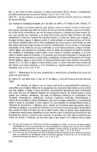 ello, y den todo el favor necesario, so pena de privacion de los oficios, y confiscación
de todos sus bienes para la nuestra Cámara. (Ley 2. tit. 2. lib. 8. R)
LEY IV.- La ley anterior y sus penas se entiendan tambien con los judíos que vinieren
de reynos extraños.
Los mismos en Granada por pragm. de 5 de Sept. de 1499;y D. Felipe IL año 558 pet. 35
Porque nos hecha relación, que algunos judíos se atreven á venir a estos nues-
tros reynos, diciendo que ellos no fueron de los que fueron echados, y que no se extien-
de á ellos la ley antecedente, por ser de reynos extraños; y despues que estan presos, di-
cen, que quieren ser cristianos, y se duda de la pena que los tales merecen; por ende
mandamos á todas las Justicias de nuestros reynos y á cada uno dellos, que si agora, ó
en algun tiempo, alguno ó algunos judíos ó judías entraren en nuestros reynos, así de los
que fueron echados dellos como otros qualesquier de otros reynos ó provincias, en cada
uno dellos executeis luego la pena de muerte y perdimiento de sus bienes, y otras penas
contenidas en la dicha ley de suso contenida; y no lo dexeis de hacer, aunque los tales
judíos digan, que quieren ser cristianos, salvo si, ántes que entraren en nuestros reynos,
vos enviaren á manifestar y hacer saber, como vienen á tornarse cristianos, y se con-
vertir á nuestra santa Fe Católica, y lo pusieren por obra ante Escribano y testigos en el
primer lugar donde entraren, ca estos tales, tornándose cristianos públicamente en el lugar
donde llegaren, segun y como dicho es, bien permitimos, que vivan cristianos en nuestros
reynos (1 y 2); pero si alguno tuviere esclavo judío, lo envíe fuera del reyno dentro de
dos meses, ó se torne cristiano; y no lo faciendo así, aquellos pasados, incurran en la di-
cha pena. (Ley 3. tit. 2. lib. 8. R)
LEY V.- Observancia de las leyes, pragmáticas y resoluciones prohibitivas de entrar los
judíos en estos reynos.
D. Cárlos IV. por Real resol. y órd. de 27 de Mayo, y céd. del Consejo de 8 de Junio de
1802.
He resuelto, se observe con la mayor exactitud y escrupulosidad la práctica y
costumbre que el Santo Oficio de la Inquisicion ha observado hasta ahora con los judíos
que han llegado y llegan á estos dominios, autorizándole plenamente para continuarla
con todos los que en adelante llegaren sin excepcion alguna, de donde quiera y como
quiera que vinieren; mandando, que esta mi Soberana resolucion se comunique á los
Consejos, Chancillerías, Audiencias, Justicias, Capitanes Generales, Gobernadores y
Jueces de los pueblos y plazas fronterizas, para que lo tengan entendido, y no permitan
saltar á tierra ni internarse á judío alguno, sin que preceda el correspondiente aviso al
Tribunal de lnquisicion, ó Ministro suyo, donde no le hubiere, para que pueda celar y
observar su persona y acciones en la forma y con las precauciones hasta aquí acostumbra-
das; siendo mi Real voluntad, que así lo dicho como todas las demas leyes, pragmáticas
y Soberanas resoluciones expedidas en esta materia sobre la prohibicion de entrar en mis
dominios los judíos, y penas en que incurren, se guarden con todo rigor y exactitud por
todos los Jueces y Justicias, sin que den lugar á que llegue á mis oídos la menor queja
(1) Por aut. del Consejo de 19 de Julio de 1561 consultado con S.M., con motivo de haber pedido
el Condado de Vizcaya la execucion de ciertas provisiones y cédulas, para que en él no hubiese
judío, moro, ni descendiente de ellos, y que saliesen los que hubiera; se acordó, que por entón-
ces ni en adelante no se executaran, atentas muchas causas. (Aut. J. tít. 2. lib. 8. R)
(2) Y en otro aut. de 31 de Agosto de 1565 se denegó al mismo Condado el uso y licencia que pedía
para el cumplimiento de algunas cartas executorias, ganadas á efecto de que los nuevamente
convertidos saliesen del Señorío. (Aut. 2. tít. 2. lib. 8. R)
262
 