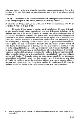sobre este punto, y el de faltar al auxílio que deben prestar para tan santos fmes al Tri-
bunal de la Fe, pues de lo contrario experimentarán todo el rigor de mi Soberana y Real
indignación.
LEY VI.- Tratamiento de los individuos cristianos de estirpe judaica residentes en Ma-
llorca; y su aptitud para el Real servicio, exercicio de las artes y labranza (1).
D. Cárlos /JI en Aranjuez por céd. de 13 de Abril de 1788, con insercion de otras dos de
1Ode Dic. de 782, y 9 de Oct. de 85.
He tenido á bien resolver y mandar, que á los individuos del barrio de la calle
no solo no se les impida habitar en qualquiera otro sitio de la ciudad de Palma ó isla de
Mallorca, sino que se les incline, favorezca y conceda toda mi proteccion para que así
lo executen; derribándose qualquier arco, puerta ú otra señal que los haya distinguido de
los restantes del pueblo, de modo que no quede vestigio alguno: que se prohiba insultar
y maltratar á dichos individuos, ni llamarlos con voces odiosas y de menosprecio, y mu-
cho menos judíos, ó hebreos y chuetas, ó usar de apodos de qualquiera manera ofensivos,
baxo la pena á los que contravinieren, de quatro años de presidio, si fueren nobles, de
otros tantos de arsenales, si no lo fueren, y de ocho al servicio de la marina, si fueren
de corta edad; publicándose la cédula, que se expidiere en la forma acostumbrada; y que
en quanto á los exentos, recibida la justificación, me dé cuenta el Consejo de las contra-
venciones para la debida correccion. Asimismo he venido en declarar á los referidos indi-
viduos aptos al servicio de mar y tierra en el exército y armada Real, y para otro qualquier
servicio del Estado. Y deseando ademas de estas gracias concederles mi proteccion,
persuadido de su fidelidad y amor á mi Real servicio, y con el objeto de que sean útiles
al Estado; he venido en declararlos igualmente idóneos para exercer las artes, oficios y
labranza, del mismo modo que á los demas vasallos del estado general del reyno de
Mallorca, sin que por ningun motivo se les impida emplearse en estas ocupaciones.
(1) Sobre el problema de los "chuetas", o judíos conversos de Mallorca, ver "Adolf Hitler, el Ulti-
mo Avatlíra".
263
 