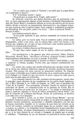 ''Un no jud(o que estudie el 'Talmud' y un jud(o que le ayude deben
ser condenados a muerte."
Y el "Schulkhan Arukh", repite:
"Un goim que se ocupe de la 'Torah ', debe morir. "
Se entiende, entonces, que Julius Streicher, que no perteneció a las
S.S., ni tuvo participación alguna oficial durante el Gobierno Nacionalsocia-
lista del Tercer Reich y solamente editaba su revista de estudios de los textos
judíos, dando a conocer su conspiración internacional y los peligros inmen-
sos que acechan a los no judíos ciegos, fuera juzgado y condenado al suplicio
en Nürenberg. Por eso gritó, junto a la horca: "¡Hoy es fiesta de Purim! "...
Porque él sabía...
Los mismos judíos lo dicen:
"Si los goim supieran lo que estamos tramando en contra de ellos,
nos matarz'an... "
Lo saben, pero no hacen nada. Van al matadero judío, donde serán
desangrados, como a sus reses, con la cabeza baja, como los bueyes y las
bestias que semejan ser, en que se han convertido, para aceptar gustosos el
sacrificio al Golem-Drácula-Jehová.
Lo declara el Jalkut Simeoni ad Pentateucum:
"El que hace correr sangre de los no judz'os, ofrece un sacrificio a
Dios."
Las revoluciones y las guerras que ellos provocan, Sabra, Chatila,
Nürenberg, Rudolf Hess... Sacrificios colectivos, crímenes rituales, también
degollamientos individuales, en todo el mundo. Y en Chile.
Contra esta monstruosidad se levantó el Führer, Adolf Hitler, y vino
a combatir el Ultimo Avatiira. Contra esto aún estamos combatiendo sus
seguidores.
La mente aria acepta con mucha dificultad que puedan existir seres
en la tierra con instintos sadísticos capaces de efectuar sacrificios humanos
rituales. Ello porque los arios carecen de semejantes intintos. No llegarán
casi nunca a entender que el judío es diferente en su constitución misma. No
es el Talmud o la Torah los que han hecho al judío, a pesar de todo, sino el
judío que ha sido capaz de escribirlos.
Los crímenes rituales han sido probados históricamente, siendo ellos
la principal causa eficiente de las expulsiones de los judíos desde Inglaterra,
por el Rey Eduardo 1, en 1290; en España, en 1492, por el asesinato del
"niño de la Guarda". Los principales crímenes rituales se realizan para la
festividad de Purim, en conmemoración de la matanza de Esther. Por lo
general se sacrifica un goim ario, de raza pura y "su sangre se mezclará con
panes y pasteles, algunos en forma de orejas, semejantes a las de Amán", los
que se comerán en la Pascua del Passad, donde, de preferencia, se sacrifica
a un niño ario y se le desangra.
Dice Arnold S. Leese, en su libro "Jewish Ritual Murder", que los
sacrificios humanos judíos encuentran su origen en las prácticas mágicas de
pueblos oscuros primitivos, armenoides y también africanos, con los que
se hayan mezclados, basados en la creencia de que todo ser viviente es un
centro de energía, variando su intensidad según sea su tamaño, valor, salud
y pureza, su carácter y su integridad moral (imaginémonos lo que para ellos
sería Rudolf Hess). Al matar violentamente a un animal, se libera una ener-
gía y, si se hace dentro de un círculo o triángulo, se impide que se escape
o volatilice. "Tratándose de un ser humano, se preferirá la fuerza más alta
267
 
